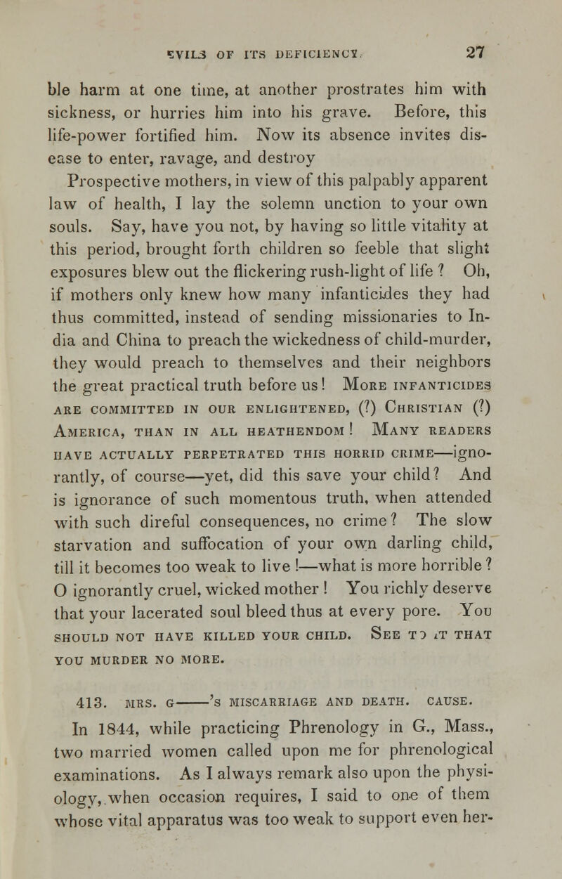 ble harm at one time, at another prostrates him with sickness, or hurries him into his grave. Before, this life-power fortified him. Now its absence invites dis- ease to enter, ravage, and destroy Prospective mothers, in view of this palpably apparent law of health, I lay the solemn unction to your own souls. Say, have you not, by having so little vitality at this period, brought forth children so feeble that slight exposures blew out the flickering rush-light of life ? Oh, if mothers only knew how many infanticides they had thus committed, instead of sending missionaries to In- dia and China to preach the wickedness of child-murder, they would preach to themselves and their neighbors the great practical truth before us! More infanticides are committed in our enlightened, (?) christian (?) America, than in all heathendom ! Many readers have actually perpetrated this horrid crime igno- rantly, of course—yet, did this save your child? And is ignorance of such momentous truth, when attended with such direful consequences, no crime ? The slow starvation and suffocation of your own darling child, till it becomes too weak to live !—what is more horrible ? O ignorantly cruel, wicked mother ! You richly deserve that your lacerated soul bleed thus at every pore. You SHOULD NOT HAVE KILLED YOUR CHILD. See T } iT THAT YOU MURDER NO MORE. 413. MRS. G 's MISCARRIAGE AND DEATH. CAUSE. In 1844, while practicing Phrenology in G., Mass., two married women called upon me for phrenological examinations. As I always remark also upon the physi- ology, when occasion requires, I said to one of them whose vital apparatus was too weak to support even her-