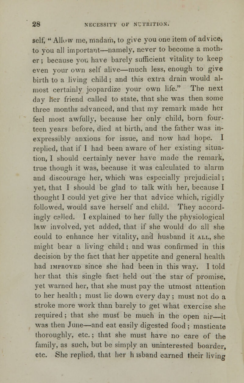 self;  Allow me, madam, to give you one item of advice, to you all important—namely, never to become a moth- er ; because you have barely sufficient vitality to keep even your own self alive—much less, enough to give birth to a living child ; and this extra drain would al- most certainly jeopardize your own life. The next day her friend called to state, that she was then some three months advanced, and that my remark made her feel most awfully, because her only child, born four- teen years before, died at birth, and the father was in- expressibly anxious for issue, and now had hope. I replied, that if I had been aware of her existing situa- tion3 I should certainly never have made the remark, true though it was, because it was calculated to alarm and discourage her, which was especially prejudicial; yet, that I should be glad to talk with her, because I thought I could yet give her that advice which, rigidly followed, would save herself and child. They accord- ingly celled. I explained to her fully the physiological law involved, yet added, that if she would do all she could to enhance her vitality, and husband it all, she might bear a living child; and was confirmed in this decision by the fact that her appetite and general health had improved since she had been in this way. I told her that this single fact held out the star of promise, yet warned her, that she must pay the utmost attention to her health ; must lie down every day ; must not do a stroke more work than barely to get what exercise she required; that she must be much in the open air it was then June—and eat easily digested food; masticate thoroughly, etc.; that she must have no care of the family, as such, but be simply an uninterested boarder, etc. She replied, that her h isband earned their living