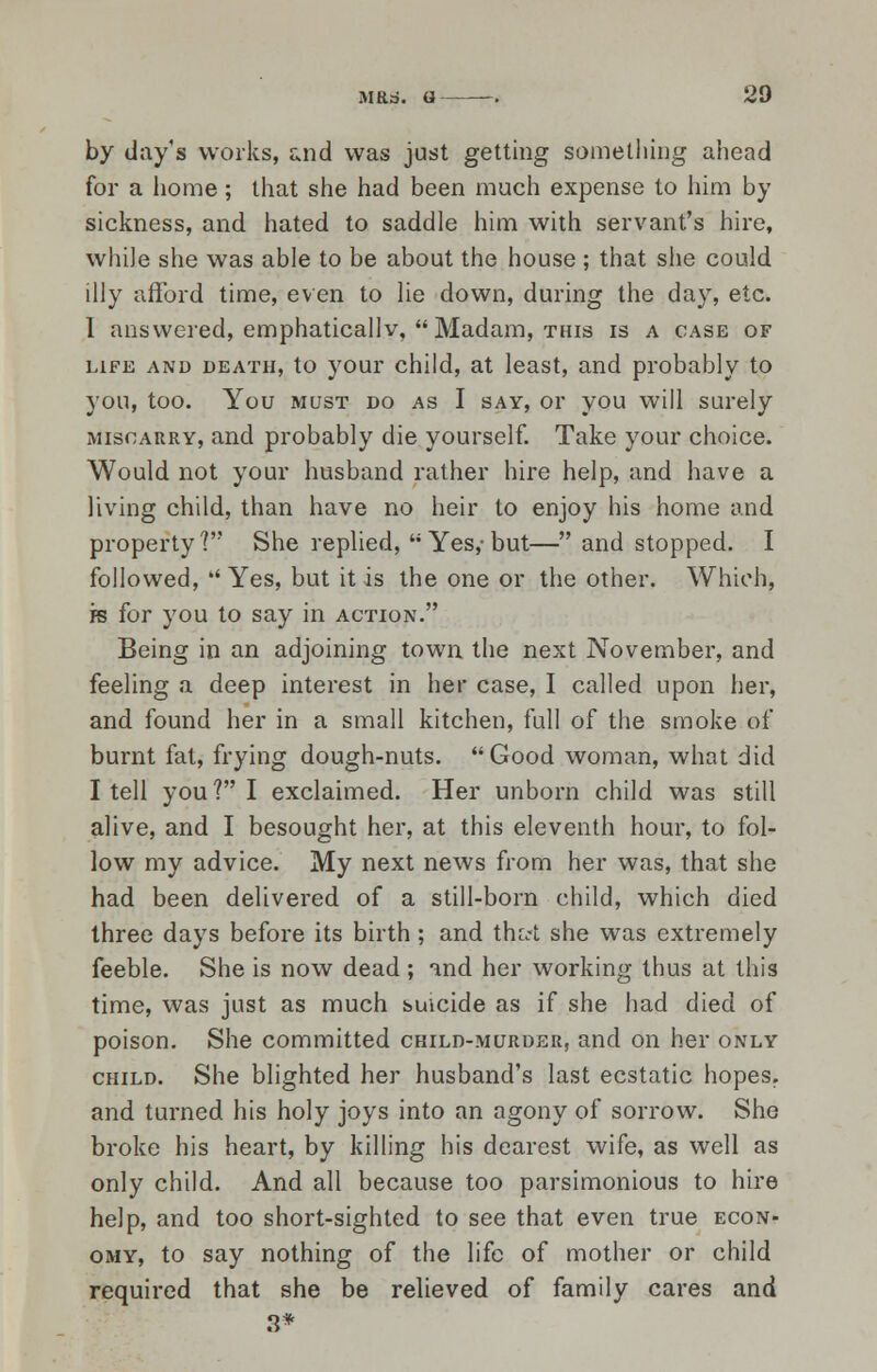 by day's works, and was just getting something ahead for a home; that she had been much expense to him by sickness, and hated to saddle him with servant's hire, while she was able to be about the house ; that she could illy afford time, even to lie down, during the day, etc. I answered, emphaticallv, Madam, this is a case of life and death, to your child, at least, and probably to you, too. You must do as I say, or you will surely miscarry, and probably die yourself. Take your choice. Would not your husband rather hire help, and have a living child, than have no heir to enjoy his home and property'? She replied, Yes,-but— and stopped. I followed,  Yes, but it is the one or the other. Which, fs for you to say in action. Being in an adjoining town the next November, and feeling a deep interest in her case, I called upon her, and found her in a small kitchen, full of the smoke of burnt fat, frying dough-nuts. Good woman, what did I tell you ? I exclaimed. Her unborn child was still alive, and I besought her, at this eleventh hour, to fol- low my advice. My next news from her was, that she had been delivered of a still-born child, which died three days before its birth ; and tha-t she was extremely feeble. She is now dead ; and her working thus at this time, was just as much suicide as if she had died of poison. She committed child-murder, and on her only child. She blighted her husband's last ecstatic hopes, and turned his holy joys into an agony of sorrow. She broke his heart, by killing his dearest wife, as well as only child. And all because too parsimonious to hire help, and too short-sighted to see that even true econ- omy, to say nothing of the life of mother or child required that she be relieved of family cares and 3*