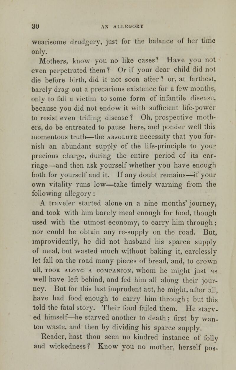 wearisome drudgery, just for the balance of her time only. Mothers, know you no like cases? Have you not even perpetrated them ? Or if your dear child did not die before birth, did it not soon after ? or, at farthest, barely drag out a precarious existence for a few months, only to fall a victim to some form of infantile disease, because you did not endow it with sufficient life-power to resist even trifling disease ? Oh, prospective moth- ers, do be entreated to pause here, and ponder well this momentous truth—the absolute necessity that you fur- nish an abundant supply of the life-principle to your precious charge, during the entire period of its car- riage—and then ask yourself whether you have enough both for yourself and it. If any doubt remains—if your own vitality runs low—take timely warning from the following allegory: A traveler started alone on a nine months' journey, and took with him barely meal enough for food, though used with the utmost economy, to carry him through; nor could he obtain any re-supply on the road. But, improvidently, he did not husband his sparce supply of meal, but wasted much without baking it, carelessly let fall on the road many pieces of bread, and, to crown all, took along a companion, whom he might just as well have left behind, and fed him all along their joui-- ney. But for this last imprudent act, he might, after all, have had food enough to carry him through ; but this told the fatal story. Their food failed them. He starv- ed himself—he starved another to death ; first by wan- ton waste, and then by dividing his sparce supply. Reader, hast thou seen no kindred instance of folly and wickedness? Know you no mother, herself pos-