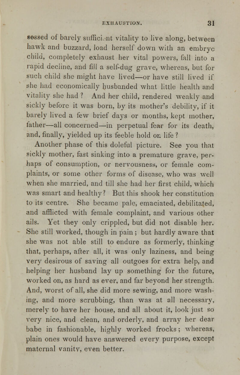 sessed of barely sufficient vitality to live along, between hawk and buzzard, load herself down with an embryc child, completely exhaust her vital powers, fall into a rapid decline, and fill a self-dug grave, whereas, but for such child she might have lived—or have still lived if she had economically husbanded what little health and vitality she had ? And her child, rendered weakly and sickly before it was born, by its mother's debility, if it barely lived a few brief days or months, kept mother, father—all concerned—in perpetual fear for its death, and, finally, yielded up its feeble hold on life ? Another phase of this doleful picture. See you that sickly mother, fast sinking into a premature grave, per- haps of consumption, or nervousness, or female com- plaints, or some other forms of disease, who was well when she married, and till she had her first child, which was smart and healthy? But this shook her constitution to its centre. She became pale, emaciated, debilitated, and afflicted with female complaint, and various other ails. Yet they only crippled, but did not disable her. She still worked, though in pain; but hardly aware that she was not able still to endure as formerly, thinking that, perhaps, after all, it was only laziness, and being very desirous of saving all outgoes for extra help, and helping her husband lay up something for the future, worked on, as hard as ever, and far beyond her strength. And, worst of all, she did more sewing, and more wash- ing, and more scrubbing, than was at all necessary, merely to have her house, and all about it, look just so very nice, and clean, and orderly, and array her dear babe in fashionable, highly worked frocks; whereas, plain ones would have answered every purpose, except maternal vanitv, even better.