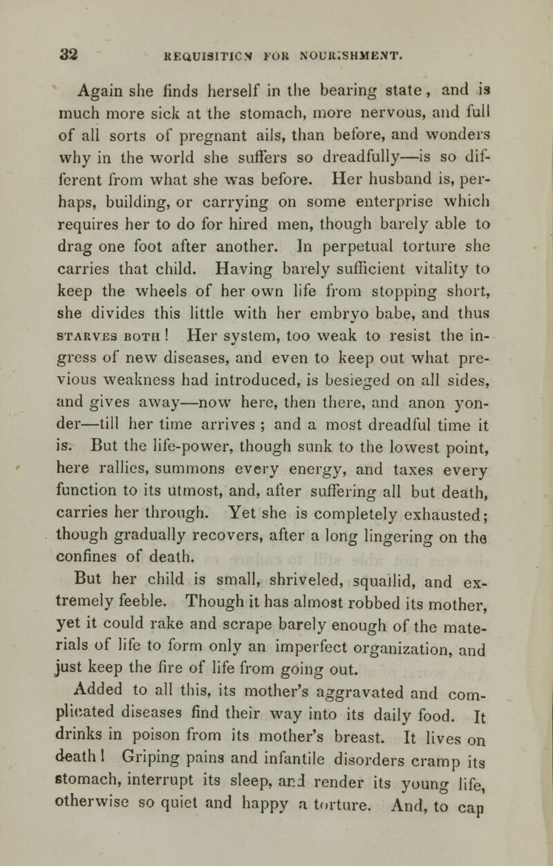 Again she finds herself in the bearing state, and is much more sick at the stomach, more nervous, and full of all sorts of pregnant ails, than before, and wonders why in the world she suffers so dreadfully—is so dif- ferent from what she was before. Her husband is, per- haps, building, or carrying on some enterprise which requires her to do for hired men, though barely able to drag one foot after another. In perpetual torture she carries that child. Having barely sufficient vitality to keep the wheels of her own life from stopping short, she divides this little with her embryo babe, and thus starves both ! Her system, too weak to resist the in- gress of new diseases, and even to keep out what pre- vious weakness had introduced, is besieged on all sides, and gives away—now here, then there, and anon yon- der—till her time arrives ; and a most dreadful time it is. But the life-power, though sunk to the lowest point, here rallies, summons every energy, and taxes every function to its utmost, and, after suffering all but death, carries her through. Yet she is completely exhausted; though gradually recovers, after a long lingering on the confines of death. But her child is small, shriveled, squailid, and ex- tremely feeble. Though it has almost robbed its mother, yet it could rake and scrape barely enough of the mate- rials of life to form only an imperfect organization, and just keep the fire of life from going out. Added to all this, its mother's aggravated and com- plicated diseases find their way into its daily food. It drinks in poison from its mother's breast. It lives on death I Griping pains and infantile disorders cramp its stomach, interrupt its sleep, and render its young life, otherwise so quiet and happy a torture. And, to cap