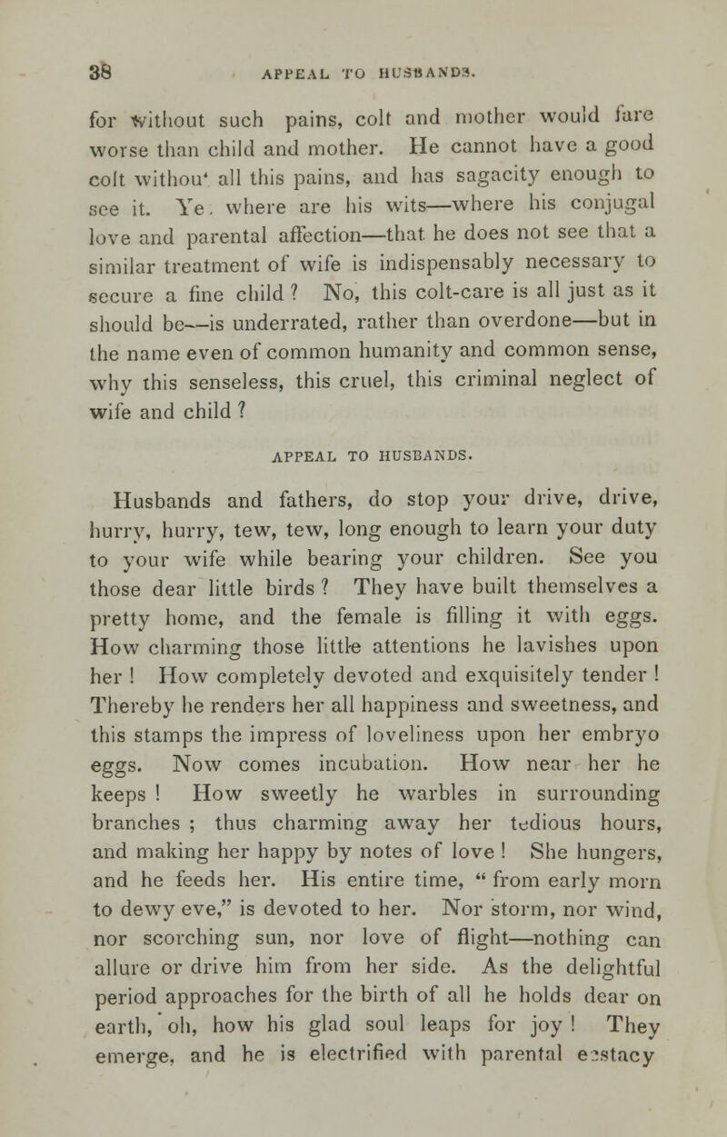 for without such pains, colt and mother would tare worse than child and mother. He cannot have a good colt withou' all this pains, and has sagacity enough to see it. Ye. where are his wits—where his conjugal love and parental affection—that he does not see that a similar treatment of wife is indispensably necessary to secure a fine child ? No, this colt-care is all just as it should be—is underrated, rather than overdone—but in the name even of common humanity and common sense, why this senseless, this cruel, this criminal neglect of wife and child 1 APPEAL TO HUSBANDS. Husbands and fathers, do stop your drive, drive, hurry, hurry, tew, tew, long enough to learn your duty to your wife while bearing your children. See you those dear little birds ? They have built themselves a pretty home, and the female is filling it with eggs. How charming those little attentions he lavishes upon her ! How completely devoted and exquisitely tender ! Thereby he renders her all happiness and sweetness, and this stamps the impress of loveliness upon her embryo eggs. Now comes incubation. How near her he keeps ! How sweetly he warbles in surrounding branches ; thus charming away her tedious hours, and making her happy by notes of love ! She hungers, and he feeds her. His entire time,  from early morn to dewy eve, is devoted to her. Nor storm, nor wind, nor scorching sun, nor love of flight—nothing can allure or drive him from her side. As the delightful period approaches for the birth of all he holds dear on earth, oh, how his glad soul leaps for joy ! They emerge, and he is electrified with parental e^stacy