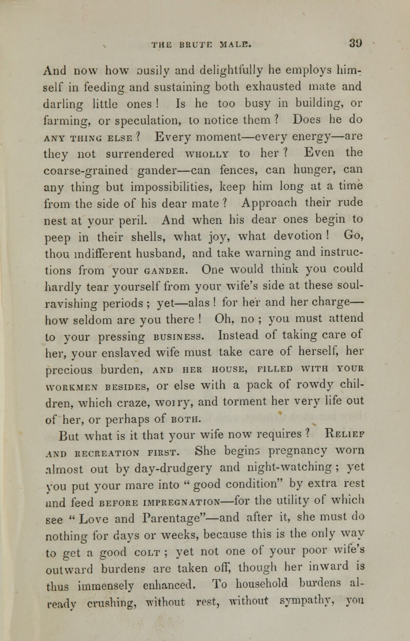 THE BRUTE MALE. 3D And now how ousily and delightfully he employs him- self in feeding and sustaining both exhausted mate and darling little ones ! Is he too busy in building, or farming, or speculation, to notice them ? Does he do any thing else ? Every moment—every energy—are they not surrendered wholly to her ? Even the coarse-grained gander—can fences, can hunger, can any thing but impossibilities, keep him long at a time from the side of his dear mate ? Approach their rude nest at your peril. And when his dear ones begin to peep in their shells, what joy, what devotion ! Go, thou indifferent husband, and take warning and instruc- tions from your gander. One would think you could hardly tear yourself from your wife's side at these soul- ravishing periods ; yet—alas ! for her and her charge— how seldom are you there ! Oh, no ; you must attend to your pressing business. Instead of taking care of her, your enslaved wife must take care of herself, her precious burden, and her house, filled with your workmen besides, or else with a pack of rowdy chil- dren, which craze, woi ry, and torment her very life out of her, or perhaps of both. But what is it that your wife now requires ? Relief .and recreation first. She begins pregnancy worn almost out by day-drudgery and night-watching; yet you put your mare into  good condition by extra rest und feed before impregnation—for the utility of which see  Love and Parentage—and after it, she must do nothing for days or weeks, because this is the only way to get a good colt ; yet not one of your poor wife's outward burdens are taken off, though her inward is thus immensely enhanced. To household burdens al- ready crushing, without rest, without sympathy, you