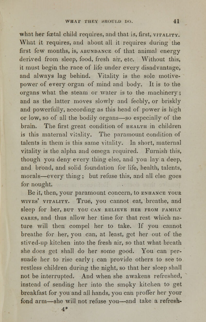 what her foetal child requires, and that is, first, vitality. What it requires, and about all it requires during the first few months, is, abundance of that animal energy derived from sleep, food, fresh air, etc. Without this, it must begin the race of life under every disadvantage, and always lag behind. Vitality is the sole motive- power of every organ of mind and body. It is to the organs what the steam or water is to the machinery; and as the latter moves slowly and feebly, or briskly and powerfully, according as this head of power is high or low, so of all the bodily organs—so especially of the brain. The first great condition of health in children is this maternal vitality. The paramount condition of talents in them is this same vitality. In short, maternal vitality is the alpha and omega required. Furnish this, though you deny every thing else, and you lay a deep, and broad, and solid foundation for life, health, talents, morals—every thing; but refuse this, and all else goes for nought. Be it, then, your paramount concern, to enhance your wives' vitality. True, you cannot eat, breathe, and sleep for her, but you can relieve her from family cares, and thus allow her time for that rest which na- ture will then compel her to take. If you cannot breathe for her, you can, at least, get her out of the stived-up kitchen into the fresh air, so that what breath she does get shall do her some good. You can per- suade her to rise early; can provide others to see to restless children during the night, so that her sleep shall not be interrupted. And when she awakens refreshed, instead of sending her into the smoky kitchen to get breakfast for you and all hands, you can proffer her your fond arm—she will not refuse you—and take a refresh- 4*