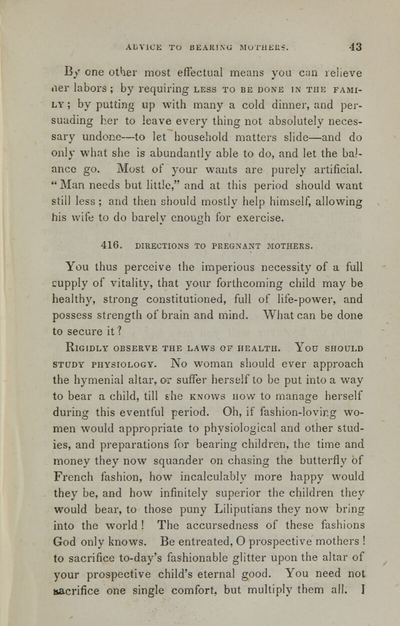 By one other most effectual means you can relieve ner labors; by requiring less to be done in the fami- ly ; by putting up with many a cold dinner, and per- suading her to leave every thing not absolutely neces- sary undone—to let household matters slide—and do only what she is abundantly able to do, and let the bal- ance go. Most of your wants are purely artificial. Man needs but little, and at this period should want still less ; and then should mostly help himself, allowing his wife to do barely enough for exercise. 416. DIRECTIONS TO PREGNANT MOTHERS. You thus perceive the imperious necessity of a full supply of vitality, that your forthcoming child may be healthy, strong constitutioned, full of life-power, and possess strength of brain and mind. What can be done to secure it ? Rigidly observe the laws of health. You should study physiology. No woman should ever approach the hymenial altar, or suffer herself to be put into a way to bear a child, till she knows how to manage herself during this eventful period. Oh, if fashion-loving wo- men would appropriate to physiological and other stud- ies, and preparations for bearing children, the time and money they now squander on chasing the butterfly of French fashion, how incalculably more happy would they be, and how infinitely superior the children they would bear, to those puny Liliputians they now bring into the world ! The accursedness of these fashions God only knows. Be entreated, O prospective mothers ! to sacrifice to-day's fashionable glitter upon the altar of your prospective child's eternal good. You need not sacrifice one single comfort, but multiply them all. I