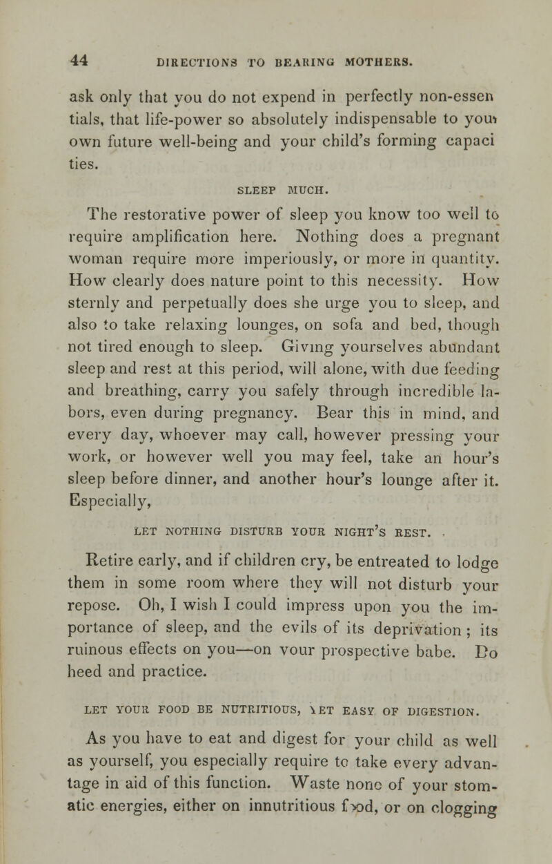 ask only that you do not expend in perfectly non-essen tials, that life-power so absolutely indispensable to you* own future well-being and your child's forming capaci ties. SLEEP MUCH. The restorative power of sleep you know too well to require amplification here. Nothing does a pregnant woman require more imperiously, or more ifl quantity. How clearly does nature point to this necessity. How sternly and perpetually does she urge you to sleep, and also to take relaxing lounges, on sofa and bed, though not tired enough to sleep. Giving yourselves abundant sleep and rest at this period, will alone, with due feeding and breathing, carry you safely through incredible la- bors, even during pregnancy. Bear this in mind, and every day, whoever may call, however pressing your work, or however well you may feel, take an hour's sleep before dinner, and another hour's lounge after it. Especially, LET NOTHING DISTURB YOUR NIGHT's REST. • Retire early, and if children cry, be entreated to lodge them in some room where they will not disturb your repose. Oh, I wish I could impress upon you the im- portance of sleep, and the evils of its deprivation ; its ruinous effects on you—on vour prospective babe. Do heed and practice. LET YOUR FOOD BE NUTRITIOUS, \ET EASY OF DIGESTION. As you have to eat and digest for your child as well as yourself, you especially require to take every advan- tage in aid of this function. Waste none of your stom- atic energies, either on innutritious f x>d, or on clogging