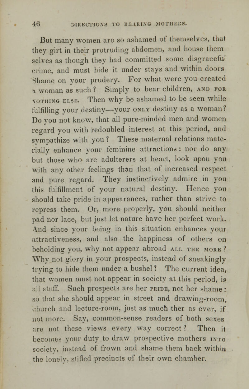 But many women are so ashamed of themselves, thai they girt in their protruding abdomen, and house them selves as though they had committed some disgracefu' crime, and must hide it under stays and within doors Shame on your prudery. For what were you created a woman as such ? Simply to bear children, and for vothing else. Then why be ashamed to be seen while fulfilling your destiny—your only destiny as a woman? Do you not know, that all pure-minded men and women regard you with redoubled interest at this period, and sympathize with you ? These maternal relations mate- rially enhance your feminine attractions : nor do any but those who are adulterers at heart, look upon you with any other feelings than that of increased respect and pure regard. They instinctively admire in you this fulfillment of your natural destiny. Hence you should take pride in appearances, rather than strive to repress them. Or, more properly, you should neither pad nor lace, but just let nature have her perfect work. \nd since your being in this situation enhances your attractiveness, and also the happiness of others on beholding you, why not appear abroad all the more ? Why not glory in your prospects, instead of sneakingly trying to hide them under a bushel? The current idea, that women must not appear in society at this period, is all stuff. Such prospects are her pride, not her shame: so that she should appear in street and drawing-room, church and lecture-room, just as much ther as ever, if not more. Say, common-sense readers of both sexes are not these views every way correct? Then i| becomes your duty to draw prospective mothers into society, instead of frown and shame them back within the lonelv. slifled precincts of their own chamber.