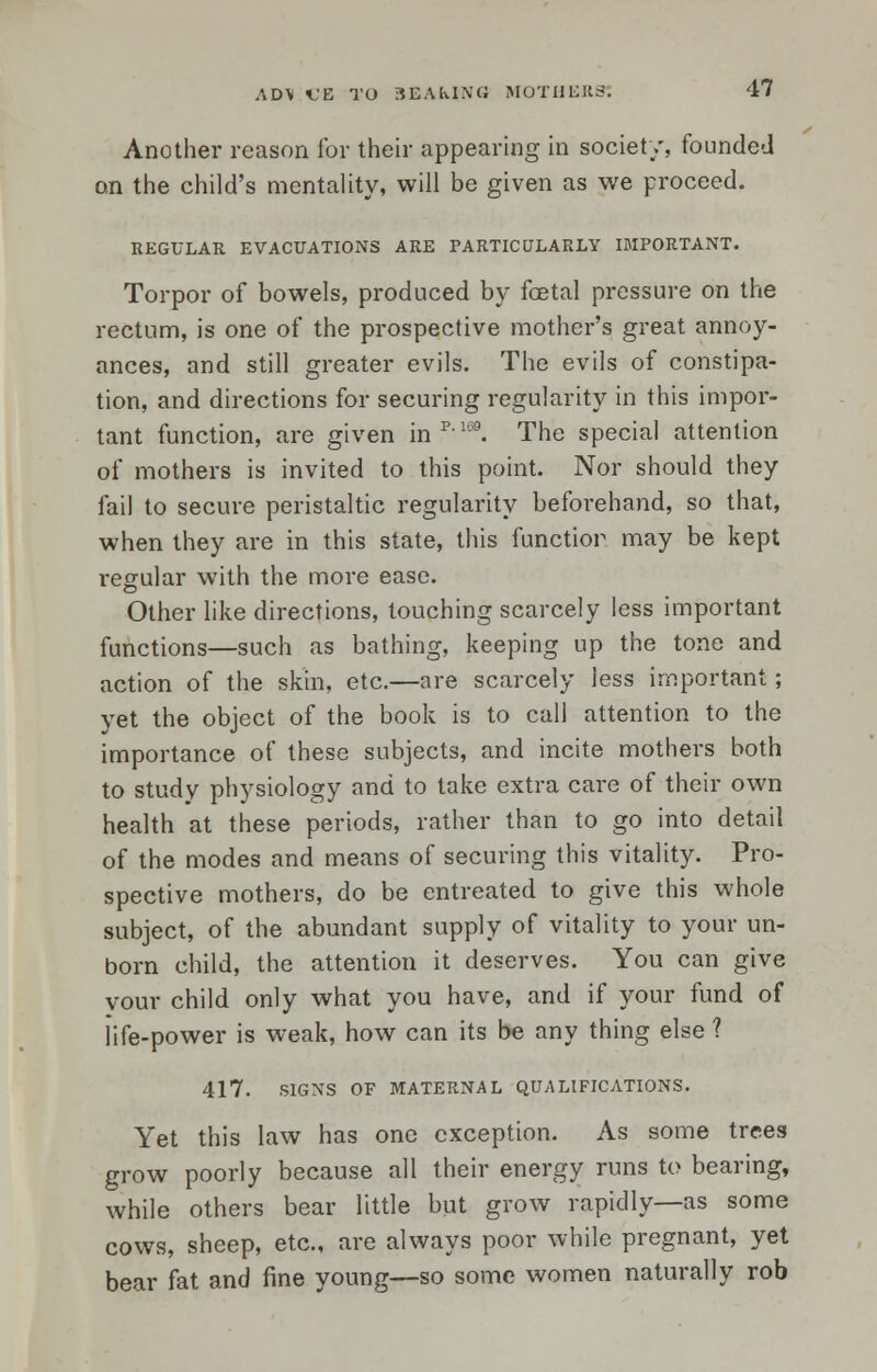 Another reason for their appearing in society, founded on the child's mentality, will be given as we proceed. REGULAR EVACUATIONS ARE PARTICULARLY IMPORTANT. Torpor of bowels, produced by fetal pressure on the rectum, is one of the prospective mother's great annoy- ances, and still greater evils. The evils of constipa- tion, and directions for securing regularity in this impor- tant function, are given in p'169. The special attention of mothers is invited to this point. Nor should they fail to secure peristaltic regularity beforehand, so that, when they are in this state, this function may be kept regular with the more ease. Other like directions, touching scarcely less important functions—such as bathing, keeping up the tone and action of the skin, etc.—are scarcely less important; yet the object of the book is to call attention to the importance of these subjects, and incite mothers both to study physiology and to take extra care of their own health at these periods, rather than to go into detail of the modes and means of securing this vitality. Pro- spective mothers, do be entreated to give this whole subject, of the abundant supply of vitality to your un- born child, the attention it deserves. You can give vour child only what you have, and if your fund of life-power is weak, how can its be any thing else ? 417. SIGNS OF MATERNAL QUALIFICATIONS. Yet this law has one exception. As some trees grow poorly because all their energy runs to bearing, while others bear little but grow rapidly—as some cows, sheep, etc., are always poor while pregnant, yet bear fat and fine young—so some women naturally rob