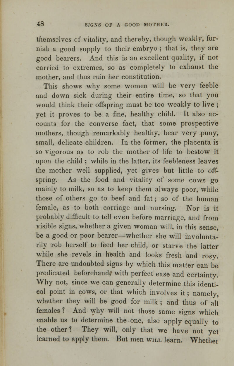 4S SJGNS OF A GOOD MOTHER. themselves cf vitality, and thereby, though weakly, fur- nish a good supply to their embryo ; that is, they are good bearers. And this i« an excellent quality, if not carried to extremes, so as completely to exhaust the mother, and thus ruin her constitution. This shows why some women will be very feeble and down sick during their entire time, so that you would think their offspring must be too weakly to live ; yet it proves to be a fine, healthy child. It also ac- counts for the converse fact, that some prospective mothers, though remarkably healthy, bear very puny, small, delicate children. In the former, the placenta is so vigorous as to rob the mother of life to bestow it upon the child ; while in the latter, its feebleness leaves the mother well supplied, yet gives but little to off- spring. As the food and vitality of some cows go mainly to milk, so as to keep them always poor, while those of others go to beef and fat; so of the human female, as to both carriage and nursing. Nor is it probably difficult to tell even before marriage, and from visible signs, whether a given woman will, in this sense, be a good or poor bearer—whether she will involunta- rily rob herself to feed her child, or starve the latter while she revels in health and looks fresh and rosv. There are undoubted signs by which this matter can be predicated beforehand,* with perfect ease and certaintv. Why not, since we can generally determine this identi- cal point in cows, or that which involves it; namely, whether they will be good for milk ; and thus of all females ? And why will not those same signs which enable us to determine the one, also apply equally to the other? They will, only that we have not yet learned to apply them. But men will learn. Whethei