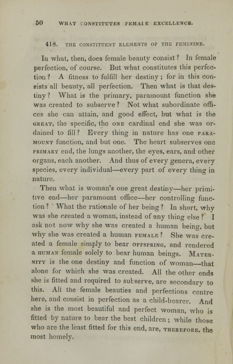 413. THE CONSTITUENT ELEMENTS OF THE FEMININE. In what, then, does female beauty consist ? In female perfection, of course. But what constitutes this perfec- tion ? A fitness to fulfill her destiny; for in this con- sists all beauty, all perfection. Then what is that des- tiny ? What is the primary, paramount function she was created to subserve ? Not what subordinate offi- ces she can attain, and good effect, but what is the great, the specific, the one cardinal end she was or- dained to fill? Every thing in nature has one para- mount function, and but one. The heart subserves one primary end, the lungs another, the eyes, ears, and other organs, each another. And thus of every genera, every species, every individual—every part of every thing in nature. Then what is woman's one great destiny—her primi- tive end—her paramount office—her controlling func- tion ? What the rationale of her being ? In short, why was she created a woman, instead of any thing else 1 I ask not now why she was created a human being, but why she was created a human female ? She was cre- ated a female simply to bear offspring, and rendered a human female solely to bear human beings. Mater- nity is the one destiny and function of woman that alone for which she was created. All the other ends she is fitted and required to subserve, are secondary to this. All the female beauties and perfections centre here, and consist in perfection as a child-bearer. And she is the most beautiful and perfect woman, who is fitted by nature to bear the best children; while those who are the least fitted for this end, are, therefore, the most homely.