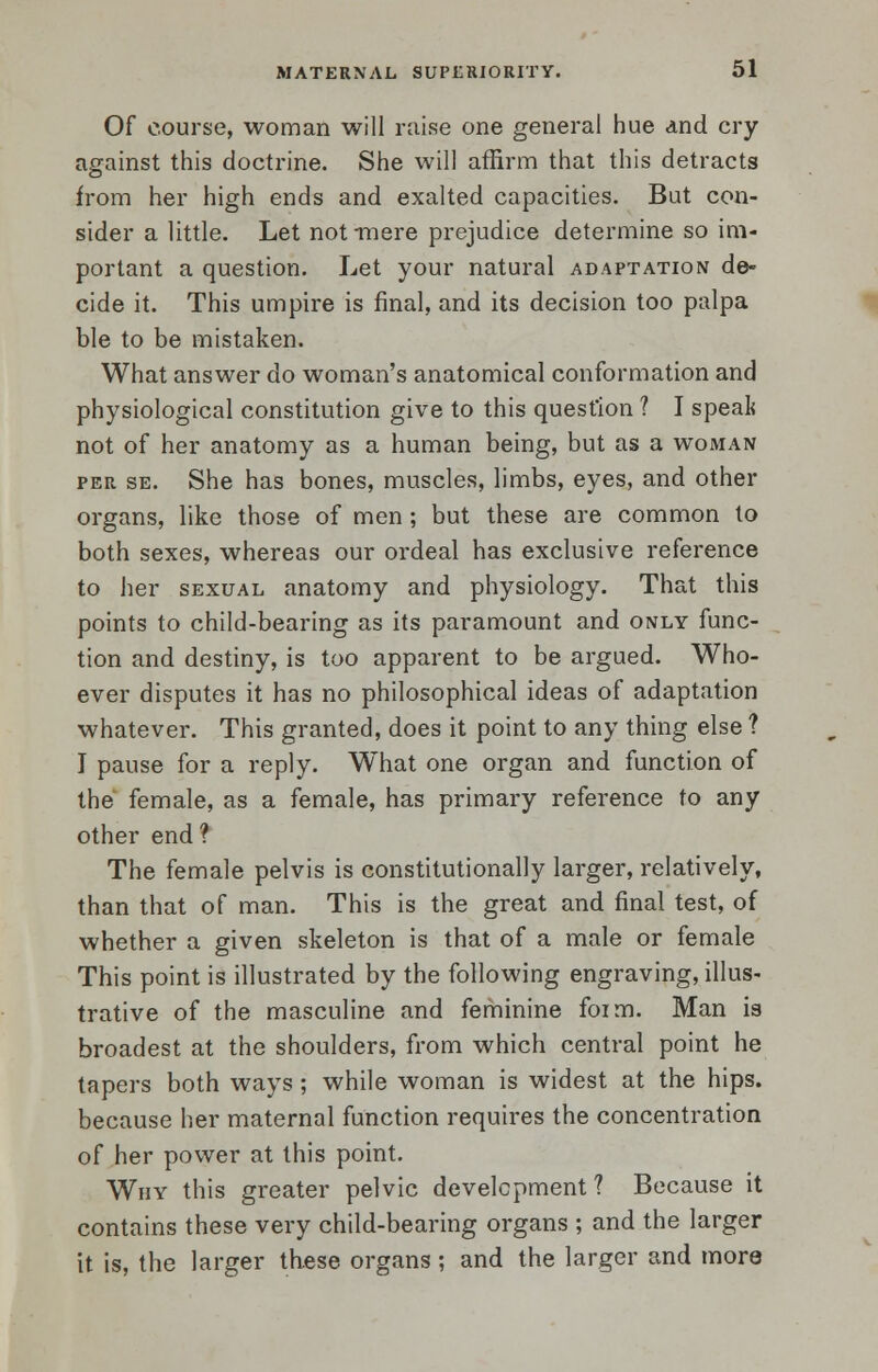 Of course, woman will raise one general hue and cry against this doctrine. She will affirm that this detracts from her high ends and exalted capacities. But con- sider a little. Let not -mere prejudice determine so im- portant a question. Let your natural adaptation de- cide it. This umpire is final, and its decision too palpa ble to be mistaken. What answer do woman's anatomical conformation and physiological constitution give to this question ? I speal< not of her anatomy as a human being, but as a woman per se. She has bones, muscles, limbs, eyes, and other organs, like those of men ; but these are common to both sexes, whereas our ordeal has exclusive reference to her sexual anatomy and physiology. That this points to child-bearing as its paramount and only func- tion and destiny, is too apparent to be argued. Who- ever disputes it has no philosophical ideas of adaptation whatever. This granted, does it point to any thing else ? I pause for a reply. What one organ and function of the female, as a female, has primary reference to any other end ? The female pelvis is constitutionally larger, relatively, than that of man. This is the great and final test, of whether a given skeleton is that of a male or female This point is illustrated by the following engraving, illus- trative of the masculine and feminine foim. Man is broadest at the shoulders, from which central point he tapers both ways; while woman is widest at the hips, because her maternal function requires the concentration of her power at this point. Why this greater pelvic development ? Because it contains these very child-bearing organs ; and the larger it is, the larger these organs ; and the larger and more