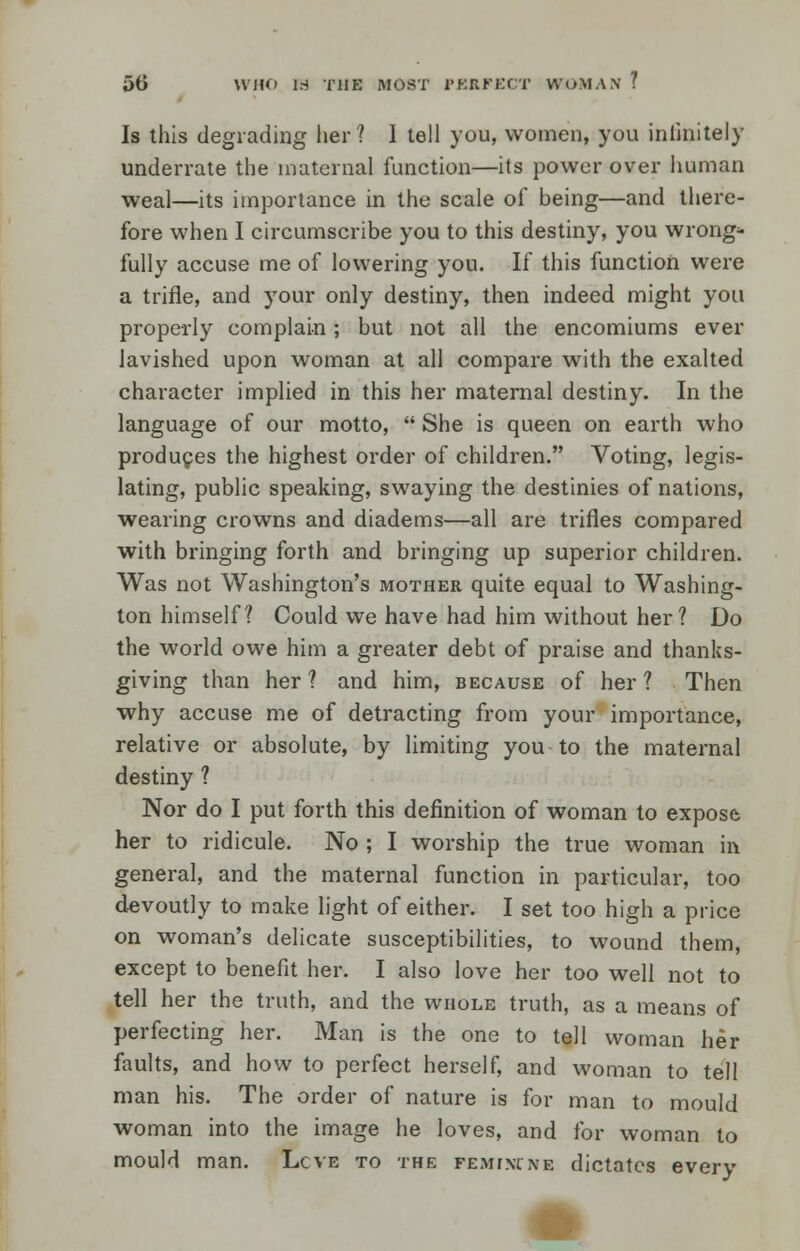 50 WHO 18 THE MOST PERFECT WOMAN 7 Is this degrading her? 1 tell you, women, you infinitely underrate the maternal function—its power over human weal—its importance in the scale of being—and there- fore when I circumscribe you to this destiny, you wrong- fully accuse me of lowering you. If this function were a trifle, and your only destiny, then indeed might you properly complain ; but not all the encomiums ever lavished upon woman at all compare with the exalted character implied in this her maternal destiny. In the language of our motto,  She is queen on earth who produces the highest order of children. Voting, legis- lating, public speaking, swaying the destinies of nations, wearing crowns and diadems—all are trifles compared with bringing forth and bringing up superior children. Was not Washington's mother quite equal to Washing- ton himself ? Could we have had him without her ? Do the world owe him a greater debt of praise and thanks- giving than her ? and him, because of her ? Then why accuse me of detracting from your importance, relative or absolute, by limiting you to the maternal destiny ? Nor do I put forth this definition of woman to expose her to ridicule. No ; I worship the true woman in general, and the maternal function in particular, too devoutly to make light of either. I set too high a price on woman's delicate susceptibilities, to wound them, except to benefit her. I also love her too well not to tell her the truth, and the whole truth, as a means of perfecting her. Man is the one to tell woman her faults, and how to perfect herself, and woman to tell man his. The order of nature is for man to mould woman into the image he loves, and for woman to mould man. Lcve to the pemivcne dictates every