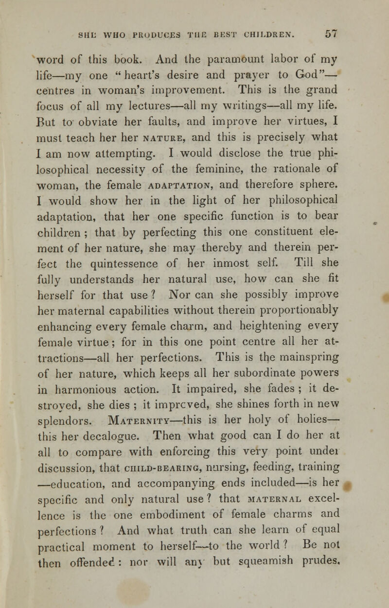 word of this book. And the paramount labor of my life—my one heart's desire and prayer to God— centres in woman's improvement. This is the grand focus of all my lectures—all my writings—all my life. But to obviate her faults, and improve her virtues, I must teach her her nature, and this is precisely what I am now attempting. I would disclose the true phi- losophical necessity of the feminine, the rationale of woman, the female adaptation, and therefore sphere. I would show her in the light of her philosophical adaptation, that her one specific function is to bear children ; that by perfecting this one constituent ele- ment of her nature, she may thereby and therein per- fect the quintessence of her inmost self. Till she fully understands her natural use, how can she fit herself for that use ? Nor can she possibly improve her maternal capabilities without therein proportionably enhancing every female charm, and heightening every female virtue; for in this one point centre all her at- tractions—all her perfections. This is the mainspring of her nature, which keeps all her subordinate powers in harmonious action. It impaired, she fades ; it de- stroyed, she dies ; it improved, she shines forth in new splendors. Maternity—this is her holy of holies— this her decalogue. Then what good can I do her at all to compare with enforcing this very point under discussion, that child-bearing, nursing, feeding, training —education, and accompanying ends included—is her specific and only natural use ? that maternal excel- lence is the one embodiment of female charms and perfections ? And what truth can she learn of equal practical moment to herself—to the world ? Be not then offended : nor will any but squeamish prudes.