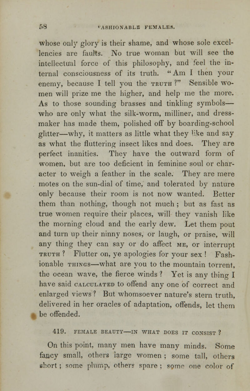 68 •'ASHION'ABLE FEMALES. whose only glory is their shame, and whose sole excel- lencies are faults. No true woman but will see the intellectual force of this philosophy, and feel the in- ternal consciousness of its truth. Am I then your enemy, because I tell you the truth ? Sensible wo- men will prize me the higher, and help me the more. As to those sounding brasses and tinkling symbols— who are only what the silk-worm, milliner, and dress- maker has made them, polished off by boarding-school glitter—why, it matters as little what they like and say as what the fluttering insect likes and does. They are perfect inanities. They have the outward form of women, but are too deficient in feminine soul or char- acter to weigh a feather in the scale. They are mere . motes on the sun-dial of time, and tolerated by nature only because their room is not now wanted. Better them than nothing, though not much ; but as fast as true women require their places, will they vanish like the morning cloud and the early dew. Let them pout and turn up their ninny noses, or laugh, or praise, will any thing they can say or do affect me, or interrupt truth ? Flutter on, ye apologies for your sex ! Fash- ionable things—what are you to the mountain torrent, the ocean wave, the fierce winds ? Yet is any thing I have said calculated to offend any one of correct and enlarged views ? But whomsoever nature's stern truth, delivered in her oracles of adaptation, offends, let them •„ be offended. 419. FEMALE BEAUTY IN WHAT DOES IT CONSIST ? On this point, many men have many minds. Some fancy small, others large women ; some tall, others short ; some plump, other? spare ; some one color of