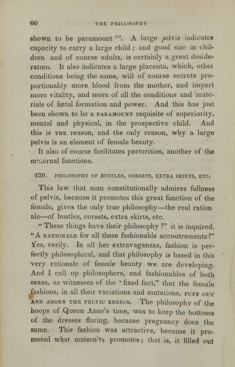 shown to be paramount 413. A large pelvis indicates capacity to carry a large child ; and good size in chil- dren and of course adults, is certainly a great deside- ratum. It also indicates a large placenta, which, othei conditions being the same, will of course secrete pro- portionably more blood from the mother, and impart more vitality, and more of all the conditions and mate- rials of foetal formation and power. And this has just been shown to be a paramount requisite of superiority, mental and physical, in the prospective child. And this is the reason, and the only reason, why a large pelvis is an element of female beauty. It also of course facilitates parturition, another of the m^lernal functions. 420. PHILOSOPHY OF BUSTLES, CORSETS, EXTRA SKIRTS, ETC. This law that man constitutionally admires fullness of pelvis, because it promotes this great function of the female, gives the only true philosophy—the real ration ale—of bustles, corsets, extra skirts, etc.  These things have their philosophy ? it is inquired. A rationale for all these fashionable accoutrements? Yes, verily. In all her extravaganzas, fashion is per- fectly philosophical, and that philosophy is based in this very rationale of female beauty we are developing. And I call up philosophers, and fashionables of both sexes, as witnesses of the ' fixed fact, that the female fashions, in all their variations and mutations, puff out AND ADORN THE PELVIC REGION. The philosophy of the hoops of Queen Anne's time, was to keep the bottoms of the dresses flaring, because pregnancy does the same. Thi? fashion was attractive, because it pro- moted wha/ malenvty promotes; that is, it filled out