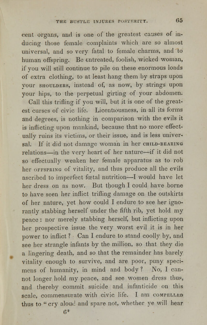 cent organs, and is one of the greatest causes of in- ducing those female complaints which are so almost universal, and so very fatal to female charms, and to human offspring. Be entreated, foolish, wicked woman, if you will still continue to pile on these enormous loads of extra clothing, to at least hang them by straps upon your shoulders, instead of, as now, by strings upon your hips, to the perpetual girting of your abdomen. Call this trifling if you will, but it is one of the great- est curses of civic life. Licentiousness, in all its forms and degrees, is nothing in comparison with the evils it is inflicting upon mankind, because that no more effect- ually ruins its victims, or their issue, and is less univer- sal. If it did not damage woman in her child-bearing relations—in the very heart of her nature—if it did not so effectually weaken her female apparatus as to rob her offspring of vitality, and thus produce all the evils ascribed to imperfect foetal nutrition—I would have let her dress on as now. But though I could have borne to have seen her inflict trifling damage on the outskirts of her nature, yet how could I endure to see her igno- rantly stabbing herself under the fifth rib, yet hold my peace : nor merely stabbing herself, but inflicting upon her prospective issue the very worst evil it is in her power to inflict ? Can I endure to stand coolly by, and see her strangle infants by the million, so that they die a lingering death, and so that the remainder has barely vitality enough to survive, and are poor, puny speci- mens of humanity, in mind and body ? No, I can- not longer hold my peace, and see women dress thus, and thereby commit suicide and infanticide on this scale, commensurate with civic life. I am compelled thus to  cry alouil and spare not, whether ye will hear 6*