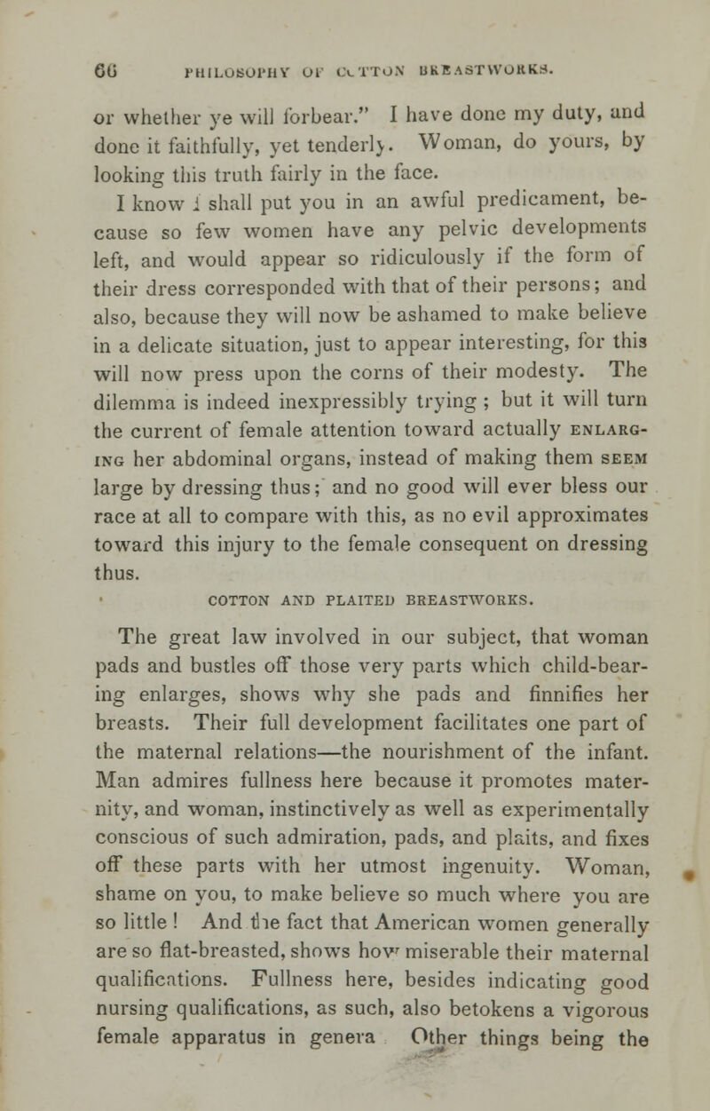 60 PHILOSOPHY OL &.TTON UKRAST WORKS. or whether ye will lor bear. I have done my duty, and done it faithfully, yet tenderlj. Woman, do yours, by looking this truth fairly in the face. I know i shall put you in an awful predicament, be- cause so few women have any pelvic developments left, and would appear so ridiculously if the form of their dress corresponded with that of their persons; and also, because they will now be ashamed to make believe in a delicate situation, just to appear interesting, for this will now press upon the corns of their modesty. The dilemma is indeed inexpressibly trying ; but it will turn the current of female attention toward actually enlarg- ing her abdominal organs, instead of making them seem large by dressing thus; and no good will ever bless our race at all to compare with this, as no evil approximates toward this injury to the female consequent on dressing thus. COTTON AND PLAITED BREASTWORKS. The great law involved in our subject, that woman pads and bustles off those very parts which child-bear- ing enlarges, shows why she pads and finnifies her breasts. Their full development facilitates one part of the maternal relations—the nourishment of the infant. Man admires fullness here because it promotes mater- nity, and woman, instinctively as well as experimentally conscious of such admiration, pads, and plaits, and fixes off these parts with her utmost ingenuity. Woman, shame on you, to make believe so much where you are so little ! And the fact that American women generally are so flat-breasted, shows how miserable their maternal qualifications. Fullness here, besides indicating good nursing qualifications, as such, also betokens a vigorous female apparatus in genera Other things being the