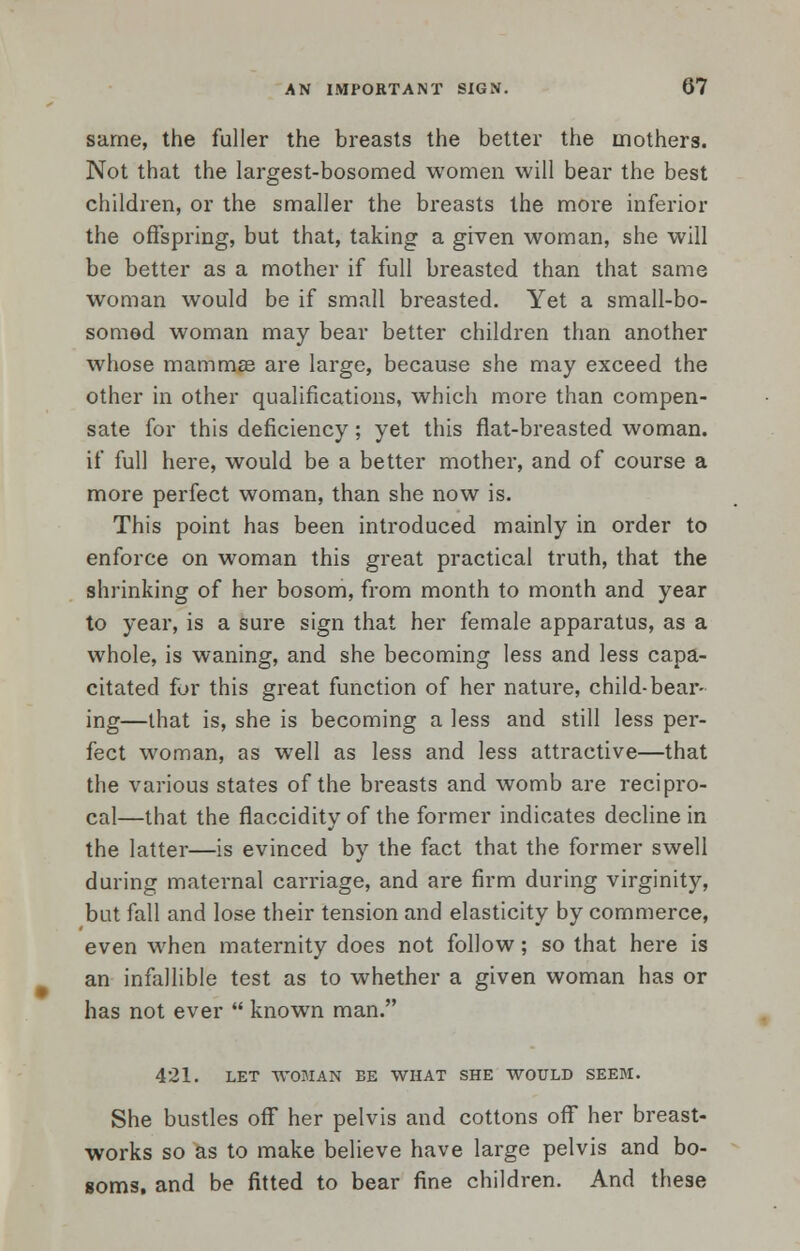 same, the fuller the breasts the better the mothers. Not that the largest-bosomed women will bear the best children, or the smaller the breasts the more inferior the offspring, but that, taking a given woman, she will be better as a mother if full breasted than that same woman would be if small breasted. Yet a small-bo- somed woman may bear better children than another whose mammae are large, because she may exceed the other in other qualifications, which more than compen- sate for this deficiency; yet this flat-breasted woman, if full here, would be a better mother, and of course a more perfect woman, than she now is. This point has been introduced mainly in order to enforce on woman this great practical truth, that the shrinking of her bosom, from month to month and year to year, is a sure sign that her female apparatus, as a whole, is waning, and she becoming less and less capa- citated for this great function of her nature, child-bear- ing—that is, she is becoming a less and still less per- fect woman, as well as less and less attractive—that the various states of the breasts and womb are recipro- cal—that the fiaccidity of the former indicates decline in the latter—is evinced by the fact that the former swell during maternal carriage, and are firm during virginity, but fall and lose their tension and elasticity by commerce, even when maternity does not follow; so that here is an infallible test as to whether a given woman has or has not ever  known man. 421. LET WOMAN BE WHAT SHE WOULD SEEM. She bustles off her pelvis and cottons off her breast- works so as to make believe have large pelvis and bo- soms, and be fitted to bear fine children. And these