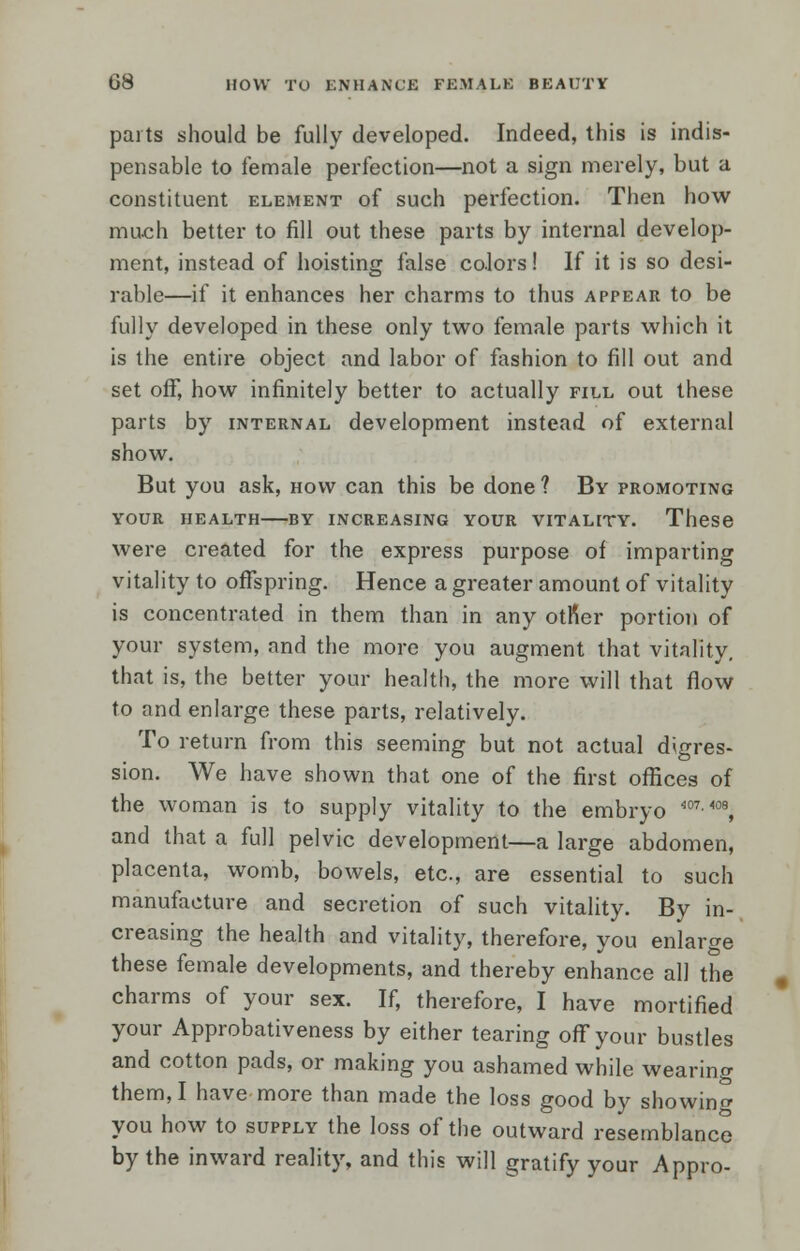 parts should be fully developed. Indeed, this is indis- pensable to female perfection—not a sign merely, but a constituent element of such perfection. Then how much better to fill out these parts by internal develop- ment, instead of hoisting false colors! If it is so desi- rable—if it enhances her charms to thus appear to be fully developed in these only two female parts which it is the entire object and labor of fashion to fill out and set off, how infinitely better to actually fill out these parts by internal development instead of external show. But you ask, how can this be done ? By promoting YOUR HEALTH BY INCREASING YOUR VITALITY. These were created for the express purpose of imparting vitality to offspring. Hence a greater amount of vitality is concentrated in them than in any other portion of your system, and the more you augment that vitality. that is, the better your health, the more will that flow to and enlarge these parts, relatively. To return from this seeming but not actual digres- sion. We have shown that one of the first offices of the woman is to supply vitality to the embryo W7-m, and that a full pelvic development—a large abdomen, placenta, womb, bowels, etc., are essential to such manufacture and secretion of such vitality. By in- creasing the health and vitality, therefore, you enlarge these female developments, and thereby enhance all the charms of your sex. If, therefore, I have mortified your Approbativeness by either tearing off your bustles and cotton pads, or making you ashamed while wearing them, I have more than made the loss good by showing you how to supply the loss of the outward resemblance by the inward reality, and this will gratify your Appro-