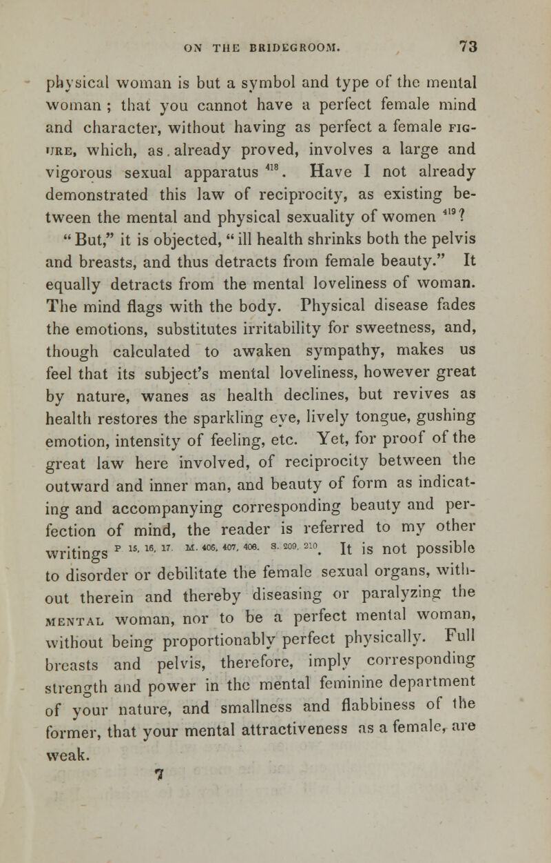 physical woman is but a symbol and type of the mental woman ; that you cannot have a perfect female mind and character, without having as perfect a female fig- ure, which, as. already proved, involves a large and vigorous sexual apparatus 418. Have I not already demonstrated this law of reciprocity, as existing be- tween the mental and physical sexuality of women 419? But, it is objected, ill health shrinks both the pelvis and breasts, and thus detracts from female beauty. It equally detracts from the mental loveliness of woman. The mind flags with the body. Physical disease fades the emotions, substitutes irritability for sweetness, and, though calculated to awaken sympathy, makes us feel that its subject's mental loveliness, however great by nature, wanes as health declines, but revives as health restores the sparkling eye, lively tongue, gushing emotion, intensity of feeling, etc. Yet, for proof of the great law here involved, of reciprocity between the outward and inner man, and beauty of form as indicat- ing and accompanying corresponding beauty and per- fection of mind, the reader is referred to my other writings*151617 M' *06, *07,4oe' SM9'210. It is not possible to disorder or debilitate the female sexual organs, with- out therein and thereby diseasing or paralyzing the mental woman, nor to be a perfect mental woman, without being proportionably perfect physically. Full breasts and pelvis, therefore, imply corresponding strength and power in the mental feminine department of your nature, and smallness and flabbiness of the former, that your mental attractiveness as a female, are weak. 7