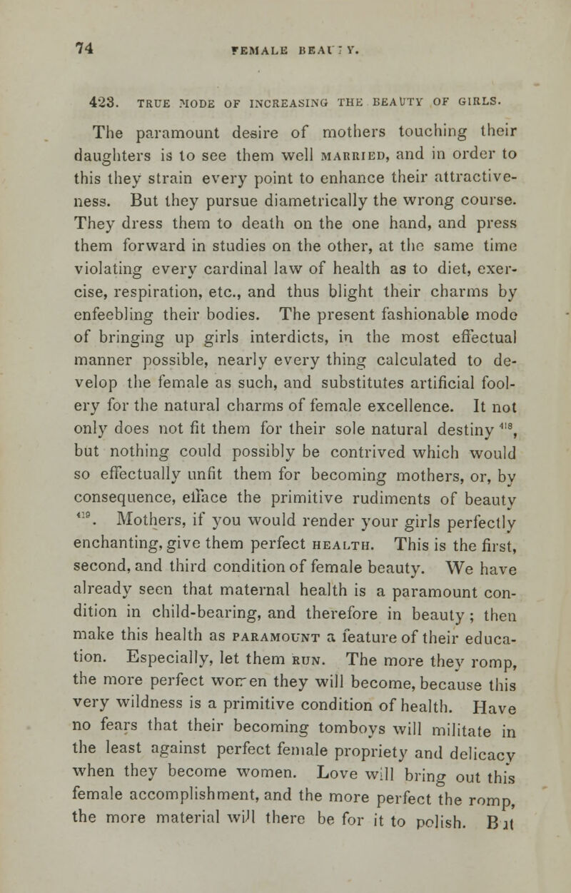 423. TRUE MODE OF INCREASING THE BEAUTY OF GIRLS. The paramount desire of mothers touching their daughters is to see them well married, and in order to this they strain every point to enhance their attractive- ness. But they pursue diametrically the wrong course. They dress them to death on the one hand, and press them forward in studies on the other, at the same time violating every cardinal law of health as to diet, exer- cise, respiration, etc., and thus blight their charms by enfeebling their bodies. The present fashionable mode of bringing up girls interdicts, in the most effectual manner possible, nearly every thing calculated to de- velop the female as such, and substitutes artificial fool- ery for the natural charms of female excellence. It not only does not fit them for their sole natural destiny 4I8, but nothing could possibly be contrived which would so effectually unfit them for becoming mothers, or, bv consequence, elface the primitive rudiments of beauty 4:9. Mothers, if you would render your girls perfectly enchanting, give them perfect health. This is the first, second, and third condition of female beauty. We have already seen that maternal health is a paramount con- dition in child-bearing, and therefore in beauty ; then make this health as paramount a feature of their educa- tion. Especially, let them run. The more they romp, the more perfect worren they will become, because this very wildness is a primitive condition of health. Have no fears that their becoming tomboys will militate in the least against perfect female propriety and delicacy when they become women. Love will brino- out this female accomplishment, and the more perfect the romp, the more material wiJl there be for it to polish. B it