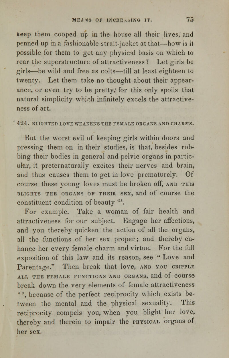 Keep them cooped up in the house all their lives, and penned up in a fashionable strait-jacket at that—how is it possible for them to get any physical basis on which to rear the superstructure of attractiveness ? Let girls be girls—be wild and free as colts—till at least eighteen to twenty. Let them take no thought about their appear- ance, or even try to be pretty; for this only spoils that natural simplicity which infinitely excels the attractive- ness of art. 424. BLIGHTED LOVE WEAKENS THE FEMALE ORGANS AND CHARMS. But the worst evil of keeping girls within doors and pressing them on in their studies, is that, besides rob- bing their bodies in general and pelvic organs in partic- ular, it preternaturally excites their nerves and brain, and thus causes them to get in love prematurely. Of course these young loves must be broken off, and this BLIGHTS THE ORGANS OF THEIR SEX, and of COUl'Se the constituent condition of beauty 418. For example. Take a woman of fair health and attractiveness for our subject. Engage her affections, and you thereby quicken the action of all the organs, all the functions of her sex proper; and thereby en- hance her every female charm and virtue. For the full exposition of this law and its reason, see  Love and Parentage. Then break that love, and you cripple ALL THE FEMALE FUNCTIONS AND ORGANS, and of COUFSe break down the very elements of female attractiveness 418, because of the perfect reciprocity which exists be- tween the mental and the physical sexuality. This reciprocity compels you, when you blight her love, thereby and 1 herein to impair the physical organs of her sex.