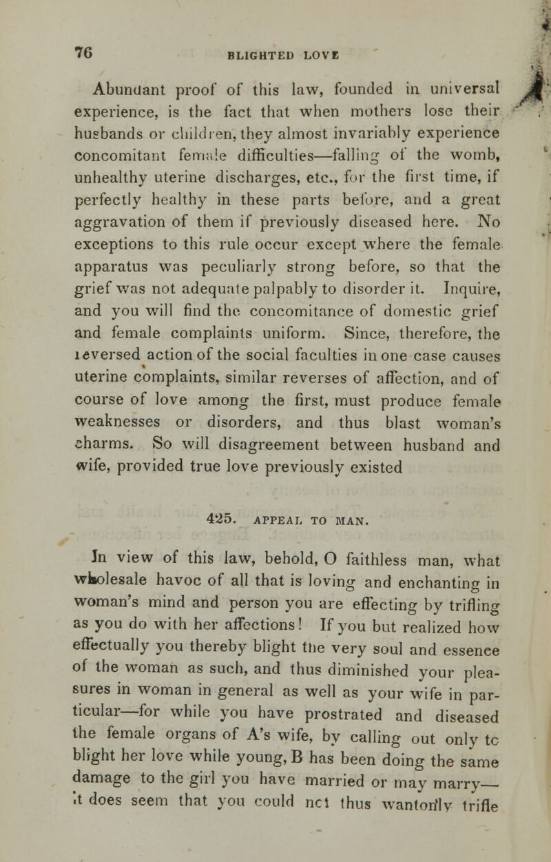 Abundant proof of this law, founded in universal experience, is the fact that when mothers lose their husbands or children, they almost invariably experience concomitant female difficulties—falling of the womb, unhealthy uterine discharges, etc., for the first time, if perfectly healthy in these parts before, and a great aggravation of them if previously diseased here. No exceptions to this rule occur except where the female apparatus was peculiarly strong before, so that the grief was not adequate palpably to disorder it. Inquire, and you will find the concomitance of domestic grief and female complaints uniform. Since, therefore, the ldversed action of the social faculties in one case causes uterine complaints, similar reverses of affection, and of course of love among the first, must produce female weaknesses or disorders, and thus blast woman's charms. So will disagreement between husband and wife, provided true love previously existed 425. APPEAL TO MAN. In view of this law, behold, O faithless man, what wkolesale havoc of all that is loving and enchanting in woman's mind and person you are effecting by triflino- as you do with her affections! If you but realized how effectually you thereby blight the very soul and essenee of the woman as such, and thus diminished your plea- sures in woman in general as well as your wife in par- ticular—for while you have prostrated and diseased the female organs of A's wife, by calling out only tc blight her love while young, B has been doing the same damage to the girl you have married or may marry— '.t does seem that you could net thus wantorilv trifle