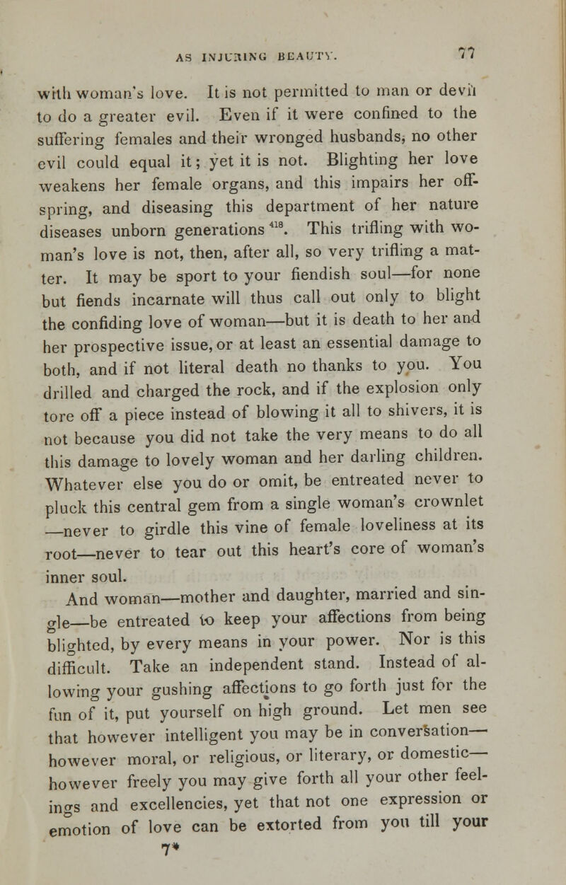 AS INJURING BEAUTY. T? whli woman's love. It is not permitted to man or devil to do a greater evil. Even if it were confined to the suffering females and their wronged husbands, no other evil could equal it; yet it is not. Blighting her love weakens her female organs, and this impairs her off- spring, and diseasing this department of her nature diseases unborn generations 418. This trifling with wo- man's love is not, then, after all, so very trifling a mat- ter. It may be sport to your fiendish soul—for none but fiends incarnate will thus call out only to blight the confiding love of woman—but it is death to her and her prospective issue, or at least an essential damage to both, and if not literal death no thanks to you. You drilled and charged the rock, and if the explosion only tore off a piece instead of blowing it all to shivers, it is not because you did not take the very means to do all this damage to lovely woman and her darling children. Whatever else you do or omit, be entreated never to pluck this central gem from a single woman's crownlet never to girdle this vine of female loveliness at its T00t never to tear out this heart's core of woman's inner soul. And woman—mother and daughter, married and sin- gle—be entreated to keep your affections from being blighted, by every means in your power. Nor is this difficult. Take an independent stand. Instead of al- lowing your gushing affections to go forth just for the fun of it, put yourself on high ground. Let men see that however intelligent you may be in conversation— however moral, or religious, or literary, or domestic— however freely you may give forth all your other feel- ings and excellencies, yet that not one expression or emotion of love can be extorted from you till your 7*