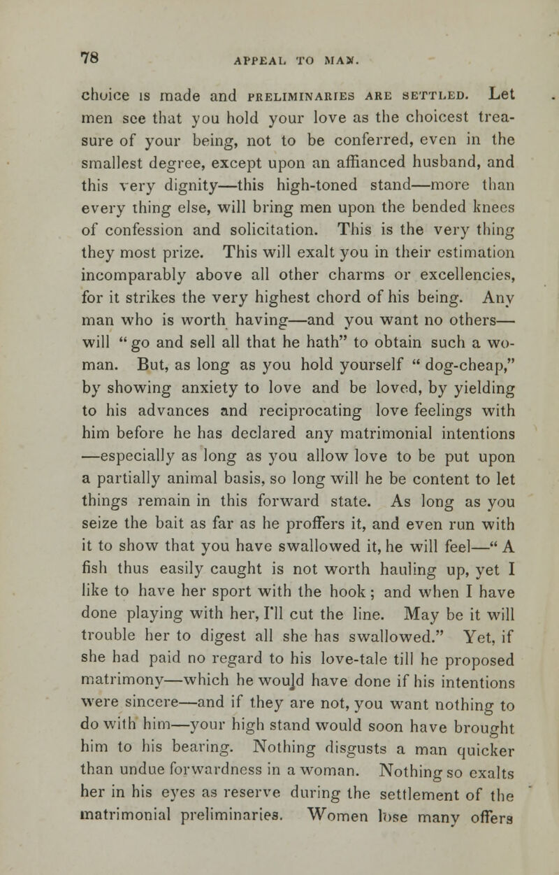 choice is made and preliminaries are settled. Let men see that you hold your love as the choicest trea- sure of your being, not to be conferred, even in the smallest degree, except upon an affianced husband, and this very dignity—this high-toned stand—more than every thing else, will bring men upon the bended knees of confession and solicitation. This is the very thing they most prize. This will exalt you in their estimation incomparably above all other charms or excellencies, for it strikes the very highest chord of his being. Any man who is worth having—and you want no others— will go and sell all that he hath to obtain such a wo- man. But, as long as you hold yourself  dog-cheap, by showing anxiety to love and be loved, by yielding to his advances and reciprocating love feelings with him before he has declared any matrimonial intentions —especially as long as you allow love to be put upon a partially animal basis, so long will he be content to let things remain in this forward state. As long as you seize the bait as far as he proffers it, and even run with it to show that you have swallowed it, he will feel— A fish thus easily caught is not worth hauling up, yet I like to have her sport with the hook; and when I have done playing with her, I'll cut the line. May be it will trouble her to digest all she has swallowed. Yet, if she had paid no regard to his love-tale till he proposed matrimony—which he woujd have done if his intentions were sincere—and if they are not, you want nothing to do with him—your high stand would soon have brought him to his bearing. Nothing disgusts a man quicker than undue forwardness in a woman. Nothing so exalts her in his eyes as reserve during the settlement of the matrimonial preliminaries. Women lose manv offers