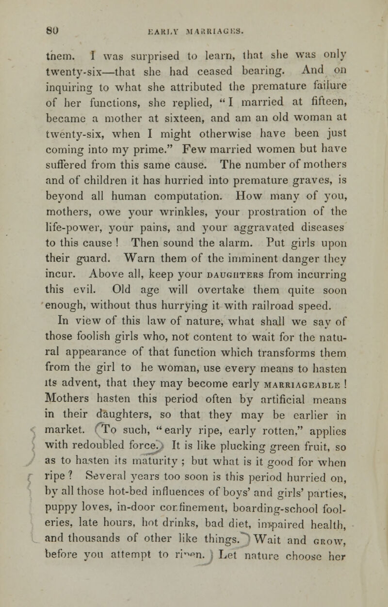 them. I was surprised to learn, that she was only twenty-six—that she had ceased bearing. And on inquiring to what she attributed the premature failure of her functions, she replied,  I married at fifteen, became a mother at sixteen, and am an old woman at twenty-six, when I might otherwise have been just coming into my prime. Few married women but have suffered from this same cause. The number of mothers and of children it has hurried into premature graves, is beyond all human computation. How many of you, mothers, owe your wrinkles, your prostration of the life-power, your pains, and your aggravated diseases to this cause ! Then sound the alarm. Put girls upon their guard. Warn them of the imminent danger they incur. Above all, keep your daughters from incurring this evil. Old age will overtake them quite soon enough, without thus hurrying it with railroad speed. In view of this law of nature, what shall we say of those foolish girls who, not content to wait for the natu- ral appearance of that function which transforms them from the girl to he woman, use every means to hasten its advent, that they may become early marriageable ! Mothers hasten this period often by artificial means in their daughters, so that they may be earlier in market. ■''To such, early ripe, early rotten, applies with redoubled force. It is like plucking green fruit, so as to hasten its maturity ; but what is it good for when r ripe ? Several years too soon is this period hurried on, by all those hot-bed influences of boys' and girls' parties, puppy loves, in-door cor.h'nement, boarding-school fool- eries, late hours, hot drinks, bad diet, impaired health, and thousands of other like things.'Wait and grow, before you attempt to rr^n. Let nature choose her