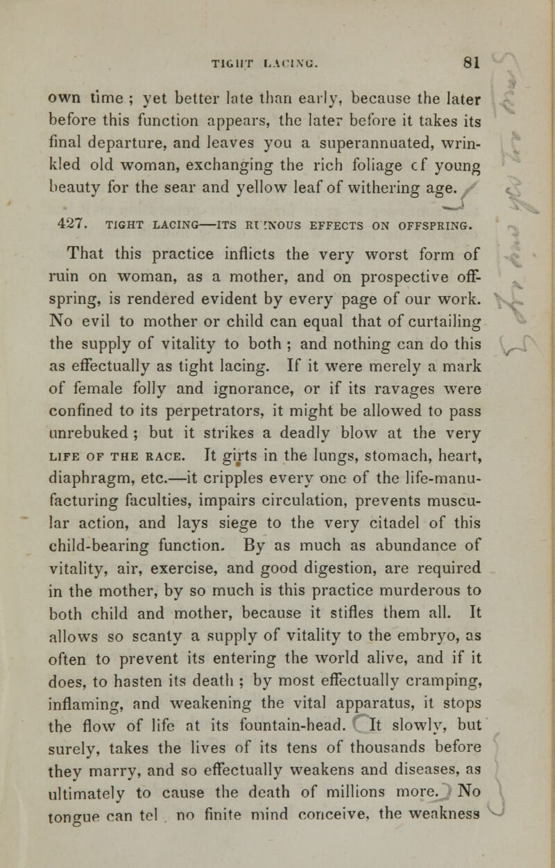 own time ; yet better late than early, because the later before this function appears, the later before it takes its final departure, and leaves you a superannuated, wrin- kled old woman, exchanging the rich foliage cf young beauty for the sear and yellow leaf of withering age. / 427. TIGHT LACING ITS Rl [NOUS EFFECTS ON OFFSPRING. That this practice inflicts the very worst form of ruin on woman, as a mother, and on prospective off- spring, is rendered evident by every page of our work.  No evil to mother or child can equal that of curtailing the supply of vitality to both ; and nothing can do this as effectually as tight lacing. If it were merely a mark of female folly and ignorance, or if its ravages were confined to its perpetrators, it might be allowed to pass unrebuked ; but it strikes a deadly blow at the very life of the race. It girts in the lungs, stomach, heart, diaphragm, etc.—it cripples every one of the life-manu- facturing faculties, impairs circulation, prevents muscu- lar action, and lays siege to the very citadel of this child-bearing function. By as much as abundance of vitality, air, exercise, and good digestion, are required in the mother, by so much is this practice murderous to both child and mother, because it stifles them all. It allows so scanty a supply of vitality to the embryo, as often to prevent its entering the world alive, and if it does, to hasten its death ; by most effectually cramping, inflaming, and weakening the vital apparatus, it stops the flow of life at its fountain-head. It slowly, but surely, takes the lives of its tens of thousands before they marry, and so effectually weakens and diseases, as ultimately to cause the death of millions more. No tongue can tel no finite mind conceive, the weakness
