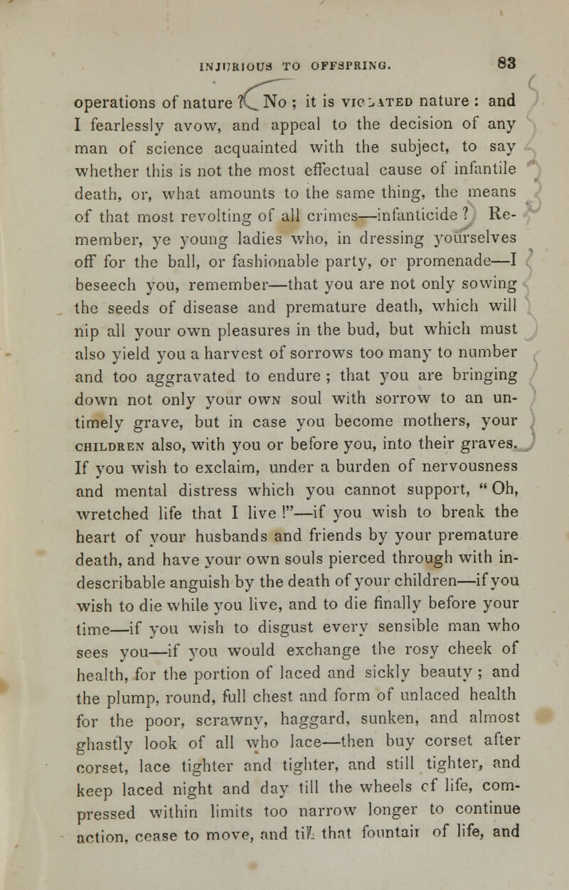 operations of nature ft^No ; it is violated nature : and I fearlessly avow, and appeal to the decision of any man of science acquainted with the subject, to say whether this is not the most effectual cause of infantile death, or, what amounts to the same thing, the means of that most revolting of all crimes—infanticide ? Re- member, ye young ladies who, in dressing yourselves off for the ball, or fashionable party, or promenade—I beseech you, remember—that you are not only sowing the seeds of disease and premature death, which will nip all your own pleasures in the bud, but which must also yield you a harvest of sorrows too many to number and too aggravated to endure ; that you are bringing down not only your own soul with sorrow to an un- timely grave, but in case you become mothers, your children also, with you or before you, into their graves. If you wish to exclaim, under a burden of nervousness and mental distress which you cannot support,  Oh, wretched life that I live !—if you wish to break the heart of your husbands and friends by your premature death, and have your own souls pierced through with in- describable anguish by the death of your children—if you wish to die while you live, and to die finally before your time—if you wish to disgust every sensible man who sees you—if you would exchange the rosy cheek of health, for the portion of laced and sickly beauty ; and the plump, round, full chest and form of unlaced health for the poor, scrawny, haggard, sunken, and almost ghastly look of all who lace—then buy corset after corset, lace tighter and tighter, and still tighter, and keep laced night and day till the wheels cf life, com- pressed within limits too narrow longer to continue action, cease to move, and til that fountair of life, and