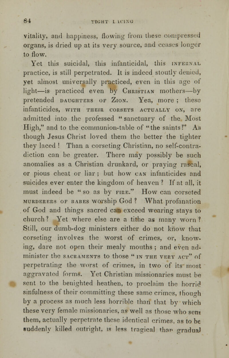 64 TIGHT I. iCMQ vitality, and happiness, flowing from these compressed organs, is dried up at its very source, and ceases longer to flow. Yet this suicidal, this infanticidal, this infernal practice, is still perpetrated. It is indeed stoutly denied, yet almost universally practiced, even in this ago of light—is practiced even by Christian mothers—by pretended daughters of Zion. Yea, more ; these infanticides, with their corsets actually on, are admitted into the professed  sanctuary of the Most High, and to the communion-table of the saints! As though Jesus Christ loved them the better the tighter they laced ! Than a corseting Christian, no self-contra- diction can be greater. There may possibly be such anomalies as a Christian drunkard, or praying rascal, or pious cheat or liar ; but how can infanticides and suicides ever enter the kingdom of heaven ? If at all, it must indeed be  so as by fire. How can corseted murderers of iiABES worship God ? What profanation of God and things sacred can exceed wearing stays to church ? Yet where else are a tithe as many worn ? Still, our dumb-dog ministers either do not know that corseting involves the worst of crimes, or, know- ing, dare not open their mealy mouths ; and even ad- minister the SACRAMENTS to those  IN THE VERY AC'l' of perpetrating the worst of crimes, in two of its most aggravated forms. Yet Christian missionaries must be sent to the benighted heathen, to proclaim the horrid sinfulness of their committing these same crimes, lhou<rh by a process as much less horrible than that by which these very female missionaries, as well as those who sem them, actually perpetrate these identical crimes, as to be suddenly killed outright, is less tragical than gradual
