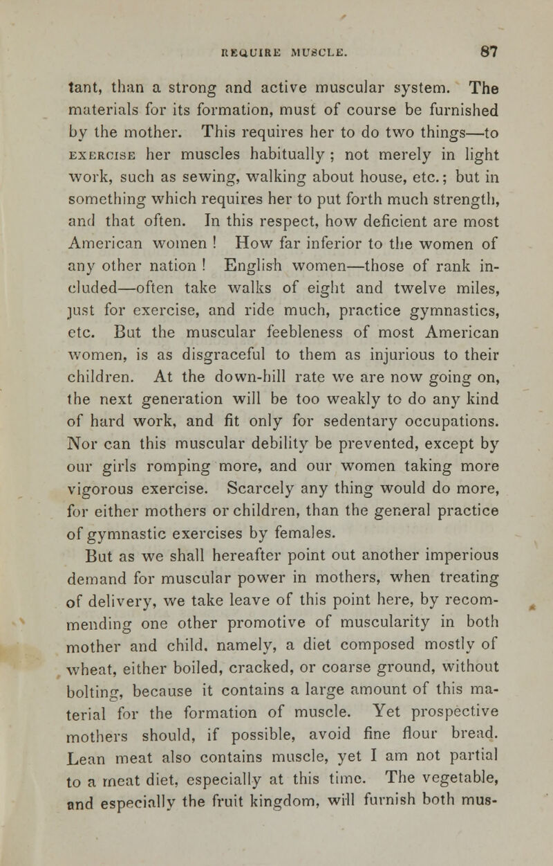 tant, than a strong and active muscular system. The materials for its formation, must of course be furnished by the mother. This requires her to do two things—to exercise her muscles habitually ; not merely in light work, such as sewing, walking about house, etc.; but in something which requires her to put forth much strength, and that often. In this respect, how deficient are most American women ! How far inferior to the women of any other nation ! English women—those of rank in- eluded—often take walks of eight and twelve miles, just for exercise, and ride much, practice gymnastics, etc. But the muscular feebleness of most American women, is as disgraceful to them as injurious to their children. At the down-hill rate we are now going on, the next generation will be too weakly to do any kind of hard work, and fit only for sedentary occupations. Nor can this muscular debility be prevented, except by our girls romping more, and our women taking more vigorous exercise. Scarcely any thing would do more, for either mothers or children, than the general practice of gymnastic exercises by females. But as we shall hereafter point out another imperious demand for muscular power in mothers, when treating of delivery, we take leave of this point here, by recom- mending one other promotive of muscularity in both mother and child, namely, a diet composed mostly of wheat, either boiled, cracked, or coarse ground, without bolting, because it contains a large amount of this ma- terial for the formation of muscle. Yet prospective mothers should, if possible, avoid fine flour bread. Lean meat also contains muscle, yet I am not partial to a meat diet, especially at this time. The vegetable, and especially the fruit kingdom, will furnish both mus-