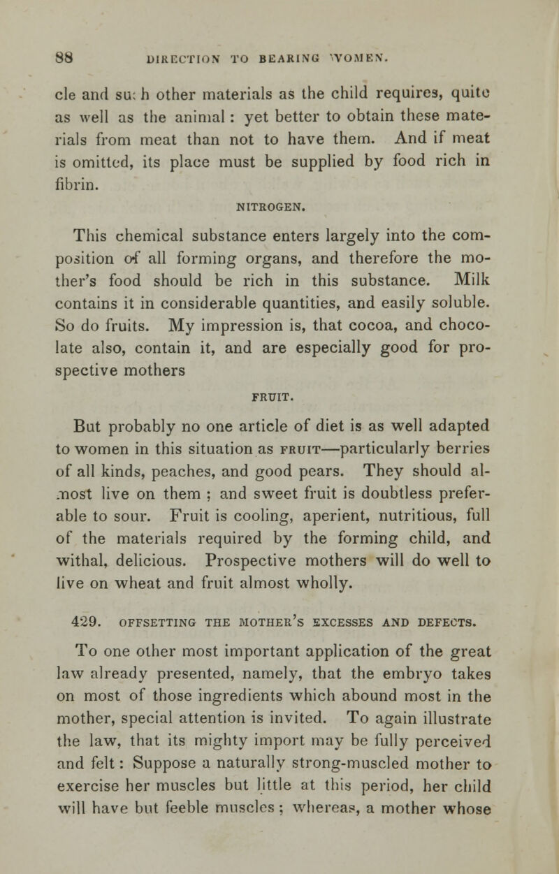 cle and su; fa other materials as the child requires, quite as well as the animal: yet better to obtain these mate- rials from meat than not to have them. And if meat is omitted, its place must be supplied by food rich in fibrin. NITROGEN. This chemical substance enters largely into the com- position of all forming organs, and therefore the mo- ther's food should be rich in this substance. Milk contains it in considerable quantities, and easily soluble. So do fruits. My impression is, that cocoa, and choco- late also, contain it, and are especially good for pro- spective mothers FRUIT. But probably no one article of diet is as well adapted to women in this situation as fruit—particularly berries of all kinds, peaches, and good pears. They should al- most live on them ; and sweet fruit is doubtless prefer- able to sour. Fruit is cooling, aperient, nutritious, full of the materials required by the forming child, and withal, delicious. Prospective mothers will do well to live on wheat and fruit almost wholly. 429. OFFSETTING THE MOTHER'S EXCESSES AND DEFECTS. To one other most important application of the great law already presented, namely, that the embryo takes on most of those ingredients which abound most in the mother, special attention is invited. To again illustrate the law, that its mighty import may be fully perceived and felt: Suppose a naturally strong-muscled mother to exercise her muscles but little at this period, her child will have but feeble muscles ; whereas, a mother whose