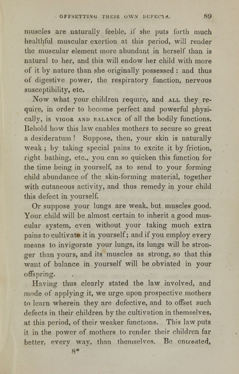 muscles are naturally feeble, if she puts forth much healthful muscular exertion at this period, will render the muscular element more abundant in herself than is natural to her, and this will endow her child with more of it by nature than she originally possessed : and thus of digestive power, the respiratory function, nervous susceptibility, etc. Now what your children require, and all they re- quire, in order to become perfect and powerful physi- cally, is vigor and balance of all the bodily functions. Behold how this law enables mothers to secure so great a desideratum ! Suppose, then, your skin is naturally weak ; by taking special pains to excite it by friction, right bathing, etc., you can so quicken this function for the time being in yourself, as to send to your forming child abundance of the skin-forming material, together with cutaneous activity, and thus remedy in your child this defect in yourself. Or suppose your lungs are weak, but muscles good. Your child will be almost certain to inherit a good mus- cular system, even without your taking much extra pains to cultivate it in yourself; and if you employ every means to invigorate your lungs, its lungs will be stron- ger than yours, and its muscles as strong, so that this want of balance in yourself will be obviated in your offspring. Having thus clearly stated the law involved, and mode of applying it, we urge upon prospective mothers to learn wherein they are defective, and to offset such defects in their children by the cultivation in themselves, at this period, of their weaker functions. This law puts it in the power of mothers to render their children far better, every way, than themselves. Be entreated, ' 8*