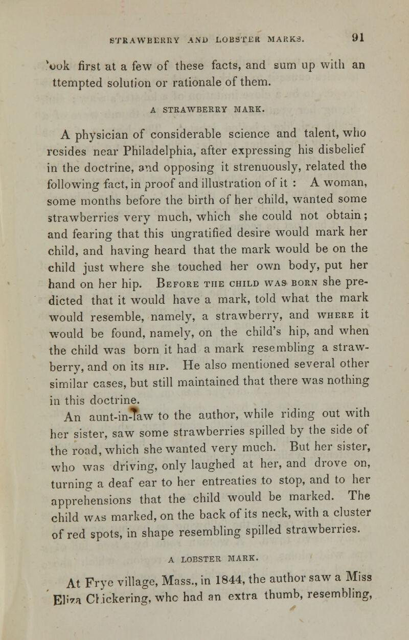 vook first at a few of these facts, and sum up with an ttempted solution or rationale of them. A STRAWBERRY MARK. A physician of considerable science and talent, who resides near Philadelphia, after expressing his disbelief in the doctrine, and opposing it strenuously, related the following fact, in proof and illustration of it : A woman, some months before the birth of her child, wanted some strawberries very much, which she could not obtain; and fearing that this ungratified desire would mark her child, and having heard that the mark would be on the child just where she touched her own body, put her hand on her hip. Before the child was born she pre- dicted that it would have a mark, told what the mark would resemble, namely, a strawberry, and where it would be found, namely, on the child's hip, and when the child was born it had a mark resembling a straw- berry, and on its hip. He also mentioned several other similar cases, but still maintained that there was nothing in this doctrine. An aunt-in-Taw to the author, while riding out with her sister, saw some strawberries spilled by the side of the road, which she wanted very much. But her sister, who was driving, only laughed at her, and drove on, turning a deaf ear to her entreaties to stop, and to her apprehensions that the child would be marked. The child was marked, on the back of its neck, with a cluster of red spots, in shape resembling spilled strawberries. A LOBSTER. MARK. At Frye village, Mass., in 1844, the author saw a Miss ' EH*a CI ickering, whe had an extra thumb, resembling,