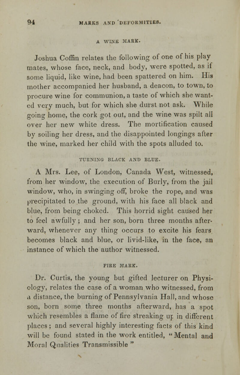 A WINE MARK. Joshua Coffin relates the following of one of his play mates, whose face, neck, and body, were spotted, as if some liquid, like wine, had been spattered on him. His mother accompanied her husband, a deacon, to town, to procure wine for communion, a taste of which she want- ed very much, but for which she durst not ask. While going home, the cork got out, and the wine was spilt all over her new white dress. The mortification caused by soiling her dress, and the disappointed longings after the wine, marked her child with the spots alluded to. TURNING BLACK AND BLUE. A Mrs. Lee, of London, Canada West, witnessed, from her window, the execution of Burly, from the jail window, who, in swinging off, broke the rope, and was precipitated to the ground, with his face all black and blue, from being choked. This horrid sight caused her to feel awfully; and her son, born three months after- ward, whenever any thing occurs to excite his fears becomes black and blue, or livid-like, in the face, an instance of which the author witnessed. FIRE MARK. Dr. Curtis, the young but gifted lecturer on Physi- ology, relates the case of a woman who witnessed, from a distance, the burning of Pennsylvania Hall, and whose son, born some three months afterward, has a spot which resembles a flame of fire streaking up in different places; and several highly interesting facts of this kind will be found stated in the work entitled, Mental and Moral Qualities Transmissible 