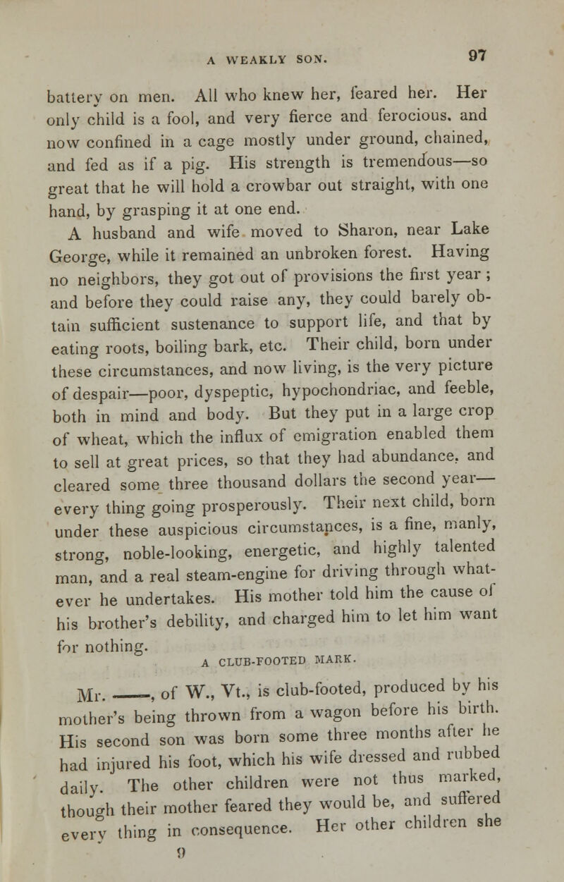 A WEAKLY SON. battery on men. All who knew her, feared her. Her only child is a fool, and very fierce and ferocious, and now confined in a cage mostly under ground, chained, and fed as if a pig. His strength is tremendous—so great that he will hold a crowbar out straight, with one hand, by grasping it at one end. A husband and wife moved to Sharon, near Lake George, while it remained an unbroken forest. Having no neighbors, they got out of provisions the first year ; and before they could raise any, they could barely ob- tain sufficient sustenance to support life, and that by eating roots, boiling bark, etc. Their child, born under these circumstances, and now living, is the very picture of despair—poor, dyspeptic, hypochondriac, and feeble, both in mind and body. But they put in a large crop of wheat, which the influx of emigration enabled them to sell at great prices, so that they had abundance, and cleared some three thousand dollars the second year— every thing going prosperously. Their next child, born under these auspicious circumstances, is a fine, manly, strong, noble-looking, energetic, and highly talented man, and a real steam-engine for driving through what- ever he undertakes. His mother told him the cause ol his brother's debility, and charged him to let him want for nothing. A CLUB-FOOTED MARK. Mr# f of W., Vt., is club-footed, produced by his mother's being thrown from a wagon before his birth. His second son was born some three months after he had injured his foot, which his wife dressed and rubbed daily The other children were not thus marked, though their mother feared they would be, and suffered every thing in consequence. Her other children she <)