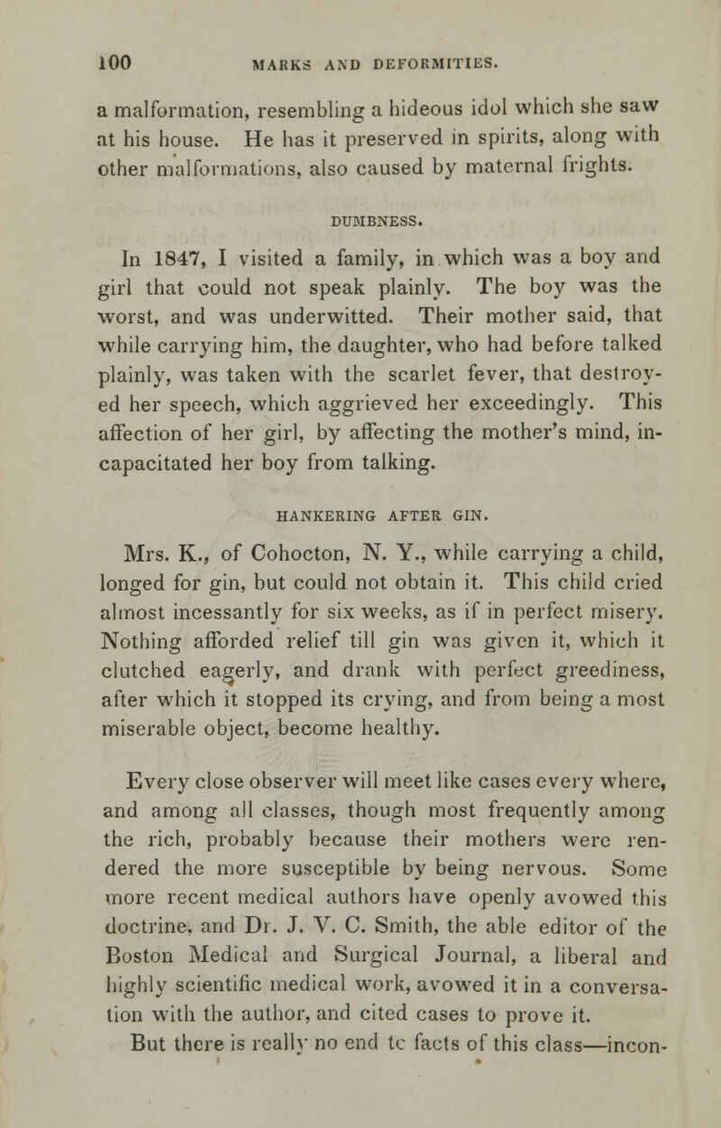 a malformation, resembling a hideous idol which she saw at his house. He has it preserved in spirits, along with other malformations, also caused by maternal frights. DUMBNESS. In 1847, I visited a family, in which was a boy and girl that could not speak plainly. The boy was the worst, and was underwitted. Their mother said, that while carrying him, the daughter, who had before talked plainly, was taken with the scarlet fever, that destroy- ed her speech, which aggrieved her exceedingly. This affection of her girl, by affecting the mother's mind, in- capacitated her boy from talking. HANKERING AFTER GIN. Mrs. K., of Cohocton, N. Y., while carrying a child, longed for gin, but could not obtain it. This child cried almost incessantly for six weeks, as if in perfect misery. Nothing afforded relief till gin was given it, which it clutched eagerly, and drank with perfect greediness, after which it stopped its crying, and from being a most miserable object, become healthy. Every close observer will meet like cases every where, and among all classes, though most frequently among the rich, probably because their mothers were ren- dered the more susceptible by being nervous. Some more recent medical authors have openly avowed this doctrine, and Dr. J. V. C. Smith, the able editor of the Boston Medical and Surgical Journal, a liberal and highly scientific medical work, avowed it in a conversa- tion with the author, and cited cases to prove it. But there is reallv no end te facts of this class—incon-