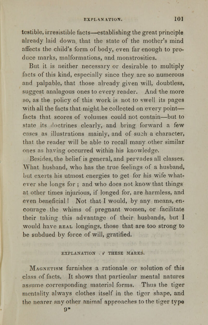 testible, irresistible facts—establishing the great principle already laid down, that the state of the mother's mind affects the child's form of body, even far enough to pro- duce marks, malformations, and monstrosities. But it is neither necessary or desirable to multiply facts of this kind, especially since they are so numerous and palpable, that those already given will, doubtless, suggest analagous ones to every reader. And the more so, as the policy of this work is not to swell its pages with all the facts that might be collected on every point— facts that scores of volumes could not contain—but to state its doctrines clearly, and bring forward a few cases as illustrations mainly, and of &uph a character, that the reader will be able to recall many other similar ones as having occurred within his knowledge. Besides, the belief is general, and pervades all classes. What husband, who has the true feelings of a husband, but exerts his utmost energies to get for his wife what- ever she longs for ; and who does not know that things at other times injurious, if longed for, are harmless, and even beneficial! Not that I would, by any means, en- courage the whims of pregnant women, or facilitate their taking this advantage of their husbands, but I would have real longings, those that are too strong to be subdued by force of will, gratified. EXPLANATION . f' THESE MARKS. Magnetism furnishes a rationale or solution of this class of facts. It shows that particular mental natures assume corresponding material forms. Thus the tiger mentality always clothes itself in the tiger shape, and the nearer any other animal approaches to the tiger type 9*