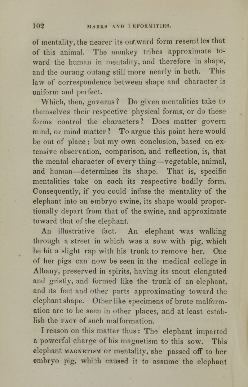 of mentality, the nearer its ouAward form resemlles that of this animal. The monkey tribes approximate to- ward the human in mentality, and therefore in shape, and the ourang outang still more nearly in both. This law of correspondence between shape and character is uniform and perfect. Which, then, governs ? Do given mentalities take to themselves their respective physical forms, or do these forms control the characters? Does matter govern mind, or mind matter? To argue this point here would be out of place; but my own conclusion, based on ex- tensive observation, comparison, and reflection, is, that the mental character of every thing—vegetable, animal, and human—determines its shape. That is, specific mentalities take on each its respective bodily form. Consequently, if you could infuse the mentality of the elephant into an embryo swine, its shape would propor- tionally depart from that of the swine, and approximate toward that of the elephant. An illustrative fact. An elephant was walking through a street in which was a sow with pig, which he hit a slight rap with his trunk to remove her. One of her pigs can now be seen in the medical college in Albany, preserved in spirits, having its snout elongated and gristly, and formed like the trunk of an elephant, and its feet and other parts approximating toward the elephant shape. Other like specimens of brute malform- ation are to be seen in other places, and at least estab- lish the fact of such malformation. I reason on this matter thus : The elephant imparted a powerful charge of his magnetism to this sow. This elephant magnetism or mentality, she passed off to her embryo pig, whi:h caused it to assume the elephant