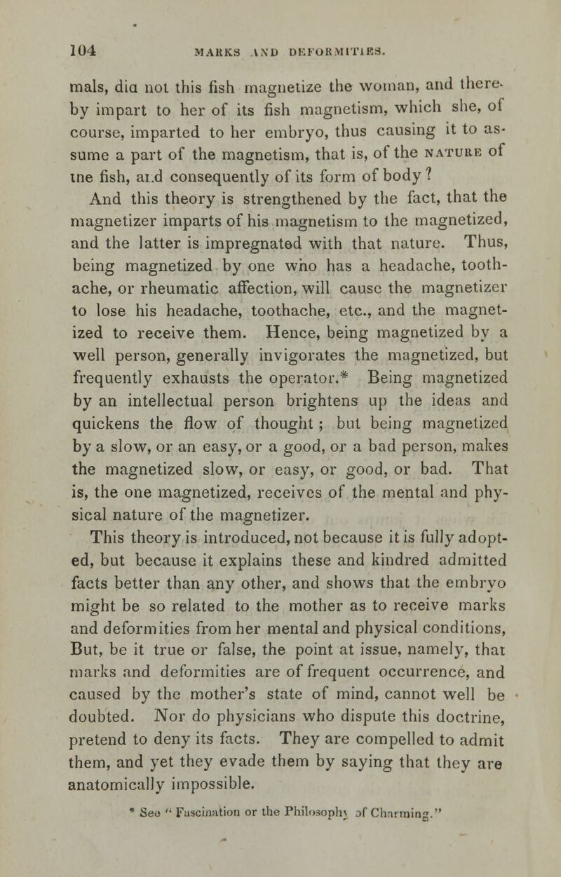 mals, diet not this fish magnetize the woman, and there- by impart to her of its fish magnetism, which she, of course, imparted to her embryo, thus causing it to as- sume a part of the magnetism, that is, of the nature of tne fish, ai.d consequently of its form of body ? And this theory is strengthened by the fact, that the magnetizer imparts of his magnetism to the magnetized, and the latter is impregnated with that nature. Thus, being magnetized by one who has a headache, tooth- ache, or rheumatic affection, will cause the magnetizer to lose his headache, toothache, etc., and the magnet- ized to receive them. Hence, being magnetized by a well person, generally invigorates the magnetized, but frequently exhausts the operator.* Being magnetized by an intellectual person brightens up the ideas and quickens the flow of thought; but being magnetized by a slow, or an easy, or a good, or a bad person, makes the magnetized slow, or easy, or good, or bad. That is, the one magnetized, receives of the mental and phy- sical nature of the magnetizer. This theory is introduced, not because it is fully adopt- ed, but because it explains these and kindred admitted facts better than any other, and shows that the embryo might be so related to the mother as to receive marks and deformities from her mental and physical conditions, But, be it true or false, the point at issue, namely, that marks and deformities are of frequent occurrence, and caused by the mother's state of mind, cannot well be doubted. Nor do physicians who dispute this doctrine, pretend to deny its facts. They are compelled to admit them, and yet they evade them by saying that they are anatomically impossible. * Seo  Fascination or the Philosophy .if Charming.