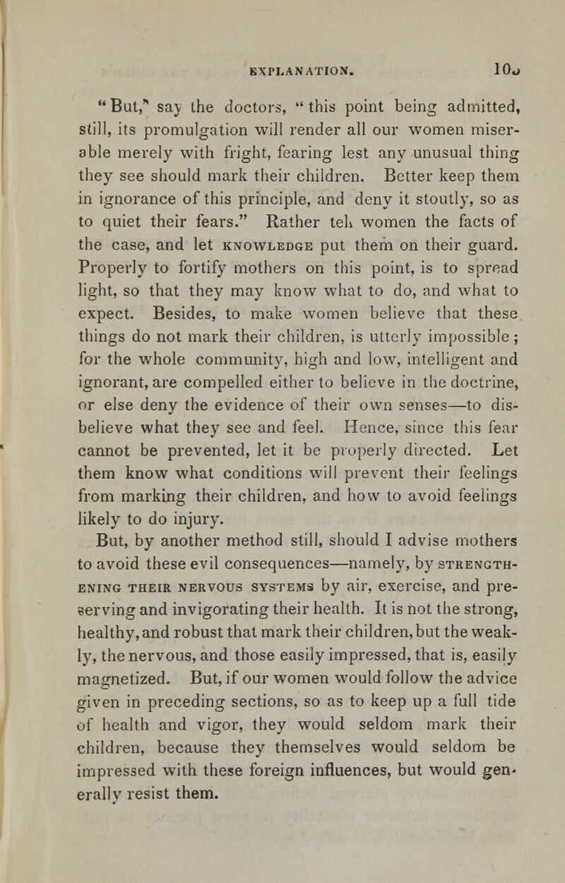 But, say ihe doctors, this point being admitted, still, its promulgation will render all our women miser- able merely with fright, fearing lest any unusual thing they see should mark their children. Better keep them in ignorance of this principle, and deny it stoutly, so as to quiet their fears. Rather teh women the facts of the case, and let knowledge put them on their guard. Properly to fortify mothers on this point, is to spread light, so that they may know what to do, and what to expect. Besides, to make women believe that these things do not mark their children, is utterly impossible; for the whole community, high and low, intelligent and ignorant, are compelled either to believe in the doctrine, or else deny the evidence of their own senses—to dis- believe what they see and feel. Hence, since this fear cannot be prevented, let it be properly directed. Let them know what conditions will prevent their feelings from marking their children, and how to avoid feelings likely to do injury. But, by another method still, should I advise mothers to avoid these evil consequences—namely, by strength- ening their nervous systems by air, exercise, and pre- serving and invigorating their health. It is not the strong, healthy, and robust that mark their children, but the weak- ly, the nervous, and those easily impressed, that is, easily magnetized. But, if our women would follow the advice given in preceding sections, so as to keep up a full tide of health and vigor, they would seldom mark their children, because they themselves would seldom be impressed with these foreign influences, but would gen- erallv resist them.