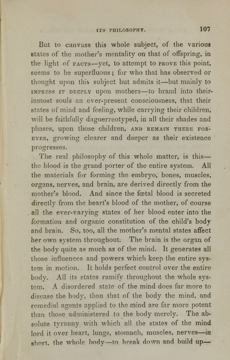 But to canvass this whole subject, of the various stales of the mother's mentality on that of offspring, in the light of facts—yet, to attempt to prove this point, seems to be superfluous ; for who that has observed or thought upon this subject but admits it—but mainly to impress it deeply upon mothers—to brand into their- inmost souls an ever-present consciousness, that their states of mind and feeling, while carrying their children, will be faithfully daguerreotyped, in all their shades and phases, upon those children, and remain there for- ever, growing clearer and deeper as their existence progresses. The real philosophy of this whole matter, is this— the blood is the grand porter of the entire system. All the materials for forming the embryo, bones, muscles, organs, nerves, and brain, are derived directly from the mothers blood. And since the fetal blood is secreted directly from the heart's blood of the mother, of course all the ever-varying states of her blood enter into the formation and organic constitution of the child's body and brain. So, too, all the mother's mental states affect her own system throughout. The brain is the organ of the body quite as much as of the mind. It generates all those influences and powers which keep the entire sys- tem in motion. It holds perfect control over the entire body. All its states ramify throughout the whole sys- tem. A disordered state of the mind does far more to disease the body, than that of the body the mind, and remedial agents applied to the mind are far more potent than those administered to the body merely. The ab- solute tyranny with which all the states of the mind lord it over heart, lungs, stomach, muscles, nerves—in short, the whole body—to break down and build up—