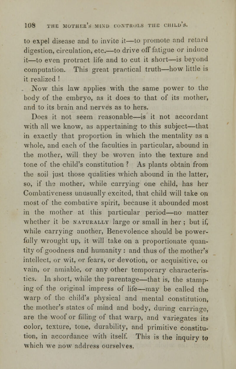 to expel disease and to invite it—to promote and retard digestion, circulation, etc.—to drive off fatigue or induce it—to even protract life and to cut it short—is beyond computation. This great practical truth—how little is it realized ! Now this law applies with the same power to the body of the embryo, as it does to that of its mother, and to its brain and nerves as to hers. Does it not seem reasonable—is it not accordant with all we know, as appertaining to this subject—that in exactly that proportion in which the mentality as a whole, and each of the faculties in particular, abound in the mother, will they be woven into the texture and tone of the child's constitution ? As plants obtain from the soil just those qualities which abound in the latter, so, if the mother, while carrying one child, has her Combativeness unusually excited, that child will take on most of the combative spirit, because it abounded most in the mother at this particular period—no matter whether it be naturally large or small in her ; but if, while carrying another, Benevolence should be power- fully wrought up, it will take on a proportionate quan- tity of goodness and humanity : and thus of the mother's intellect, or wit, or fears, or devotion, or acquisitive, 01 vain, or amiable, or any other temporary characteris- tics. In short, while the parentage—that is, the stamp- ing of the original impress of life—may be called the warp of the child's physical and mental constitution, the mother's states of mind and body, during carriage, are the woof or filling of that warp, and variegates its color, texture, tone, durability, and primitive constitu- tion, in accordance with itself. This is the inquiry to which we now address ourselves.