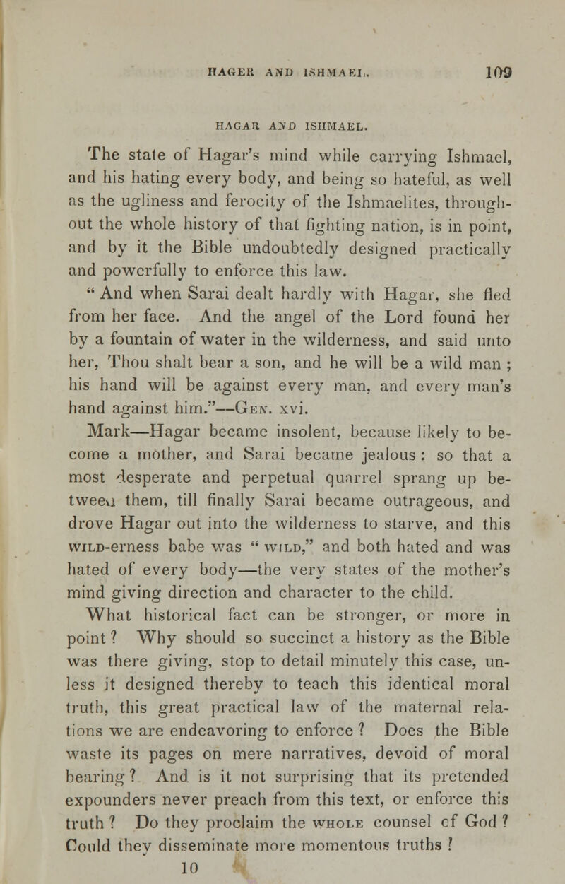 HAGAR AWD ISHMAEL. The stale of Hagar's mind while carrying Ishmael, and his hating every body, and being so hateful, as well as the ugliness and ferocity of the Ishmaelites, through- out the whole history of that fighting nation, is in point, and by it the Bible undoubtedly designed practically and powerfully to enforce this law. And when Sarai dealt hardly with Hagar, she fled from her face. And the angel of the Lord found her by a fountain of water in the wilderness, and said unto her, Thou shalt bear a son, and he will be a wild man ; his hand will be against every man, and every man's hand against him.—Gen. xvi. Mark—Hagar became insolent, because likely to be- come a mother, and Sarai became jealous : so that a most desperate and perpetual quarrel sprang up be- tweeu them, till finally Sarai became outrageous, and drove Hagar out into the wilderness to starve, and this wiLD-erness babe was  wild, and both hated and was hated of every body—the very states of the mother's mind giving direction and character to the child. What historical fact can be stronger, or more in point ? Why should so succinct a history as the Bible was there giving, stop to detail minutely this case, un- less it designed thereby to teach this identical moral truth, this great practical law of the maternal rela- tions we are endeavoring to enforce ? Does the Bible waste its pages on mere narratives, devoid of moral bearing ? And is it not surprising that its pretended expounders never preach from this text, or enforce this truth ? Do they proclaim the whole counsel cf God ? Could they disseminate more momentous truths ? 10