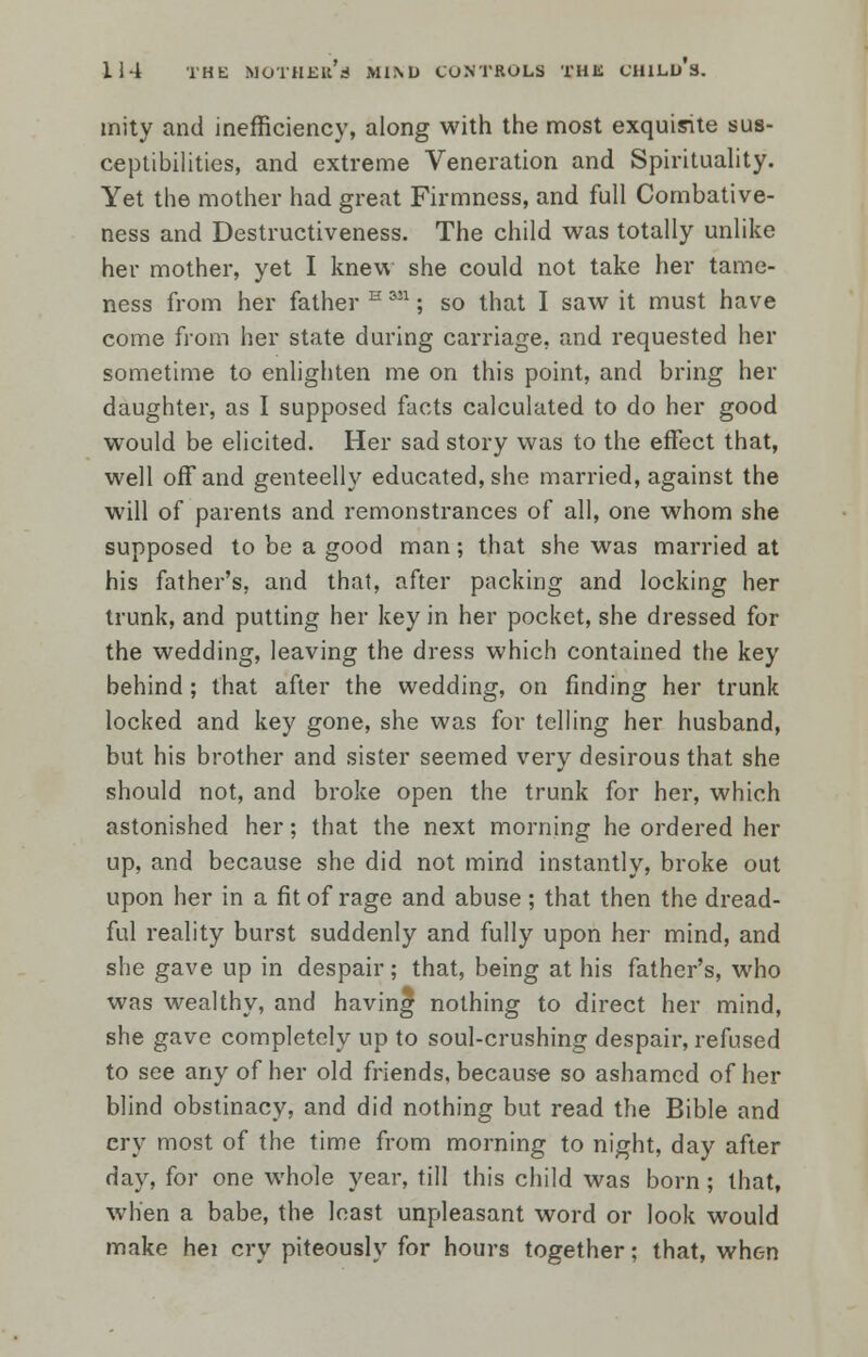 mity and inefficiency, along with the most exquisite sus- ceptibilities, and extreme Veneration and Spirituality. Yet the mother had great Firmness, and full Combative- ness and Destructiveness. The child was totally unlike her mother, yet I knew she could not take her tame- ness from her father H 3J1; so that I saw it must have come from her state during carriage, and requested her sometime to enlighten me on this point, and bring her daughter, as I supposed facts calculated to do her good would be elicited. Her sad story was to the effect that, well off and genteelly educated, she married, against the will of parents and remonstrances of all, one whom she supposed to be a good man; that she was married at his father's, and that, after packing and locking her trunk, and putting her key in her pocket, she dressed for the wedding, leaving the dress which contained the key behind; that after the wedding, on finding her trunk locked and key gone, she was for telling her husband, but his brother and sister seemed very desirous that she should not, and broke open the trunk for her, which astonished her; that the next morning he ordered her up, and because she did not mind instantly, broke out upon her in a fit of rage and abuse; that then the dread- ful reality burst suddenly and fully upon her mind, and she gave up in despair; that, being at his father's, who was wealthy, and having nothing to direct her mind, she gave completely up to soul-crushing despair, refused to see any of her old friends, because so ashamed of her blind obstinacy, and did nothing but read the Bible and cry most of the time from morning to night, day after day, for one whole year, till this child was born; that, when a babe, the least unpleasant word or look would make hei cry piteously for hours together; that, when