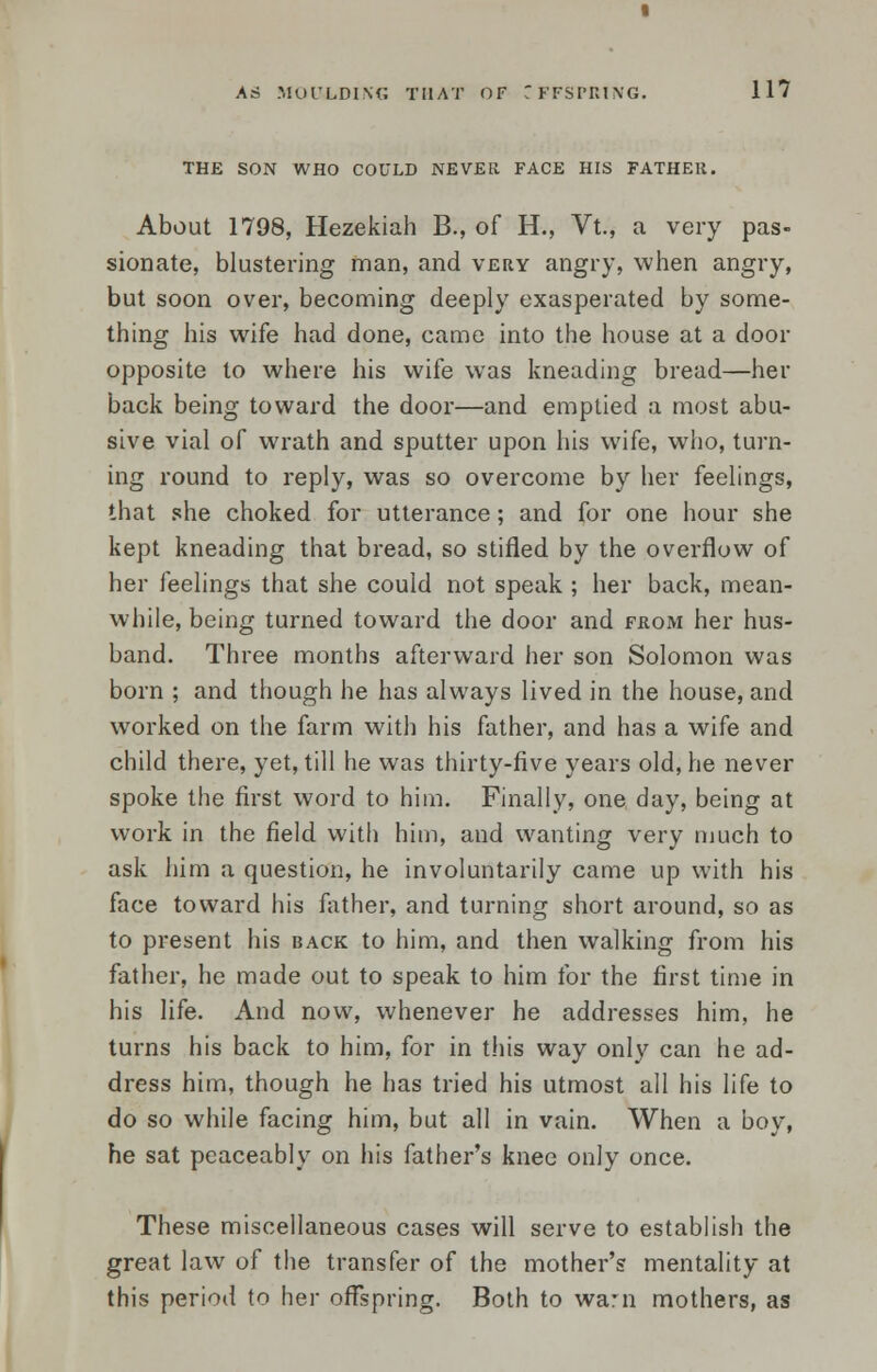 THE SON WHO COULD NEVER FACE HIS FATHER. About 1798, Hezekiah B., of H., Vt., a very pas- sionate, blustering man, and very angry, when angry, but soon over, becoming deeply exasperated by some- thing his wife had done, came into the house at a door opposite to where his wife was kneading bread—her back being toward the door—and emptied a most abu- sive vial of wrath and sputter upon his wife, who, turn- ing round to reply, was so overcome by her feelings, that she choked for utterance; and for one hour she kept kneading that bread, so stifled by the overflow of her feelings that she could not speak ; her back, mean- while, being turned toward the door and from her hus- band. Three months afterward her son Solomon was born ; and though he has always lived in the house, and worked on the farm with his father, and has a wife and child there, yet, till he was thirty-five years old, he never spoke the first word to him. Finally, one day, being at work in the field with him, and wanting very much to ask him a question, he involuntarily came up with his face toward his father, and turning short around, so as to present his back to him, and then walking from his father, he made out to speak to him for the first time in his life. And now, whenever he addresses him, he turns his back to him, for in this way only can he ad- dress him, though he has tried his utmost all his life to do so while facing him, but all in vain. When a boy, he sat peaceably on his father's knee only once. These miscellaneous cases will serve to establish the great law of the transfer of the mother's mentality at this period to her offspring. Both to warn mothers, as